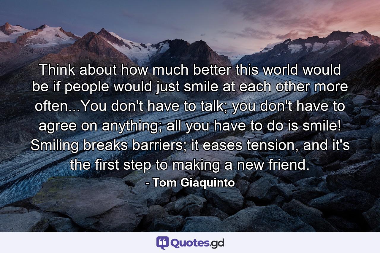 Think about how much better this world would be if people would just smile at each other more often...You don't have to talk; you don't have to agree on anything; all you have to do is smile! Smiling breaks barriers; it eases tension, and it's the first step to making a new friend. - Quote by Tom Giaquinto