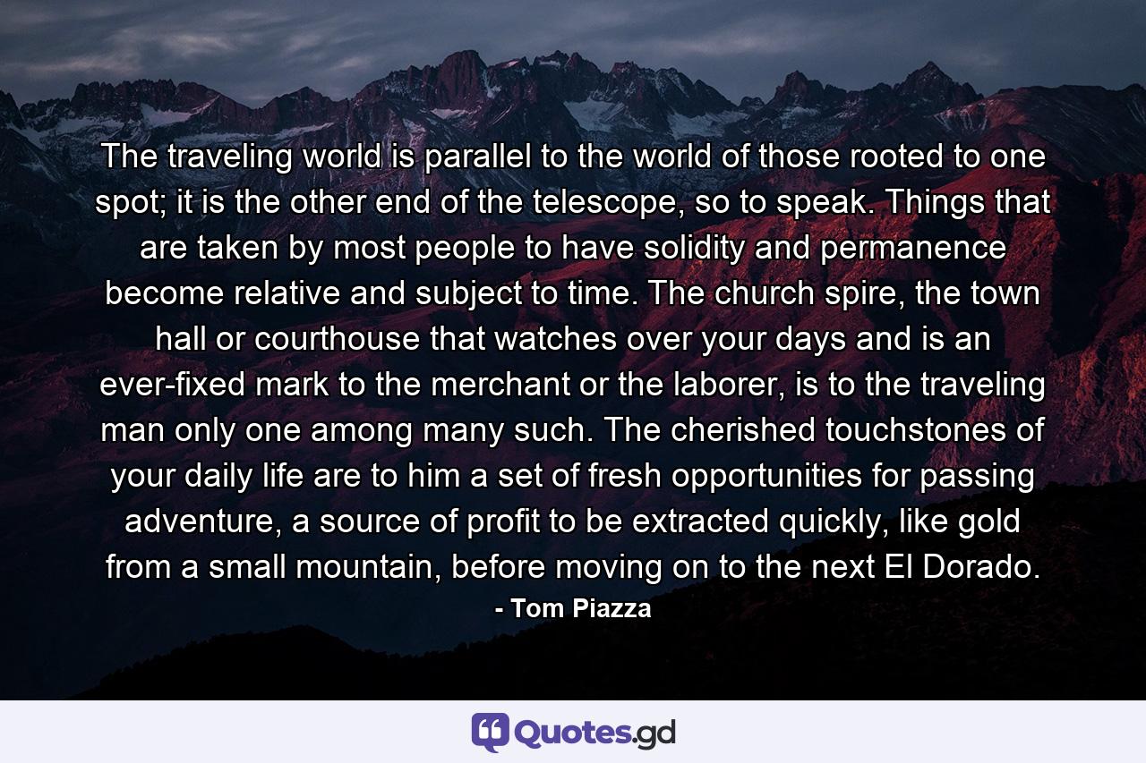 The traveling world is parallel to the world of those rooted to one spot; it is the other end of the telescope, so to speak. Things that are taken by most people to have solidity and permanence become relative and subject to time. The church spire, the town hall or courthouse that watches over your days and is an ever-fixed mark to the merchant or the laborer, is to the traveling man only one among many such. The cherished touchstones of your daily life are to him a set of fresh opportunities for passing adventure, a source of profit to be extracted quickly, like gold from a small mountain, before moving on to the next El Dorado. - Quote by Tom Piazza