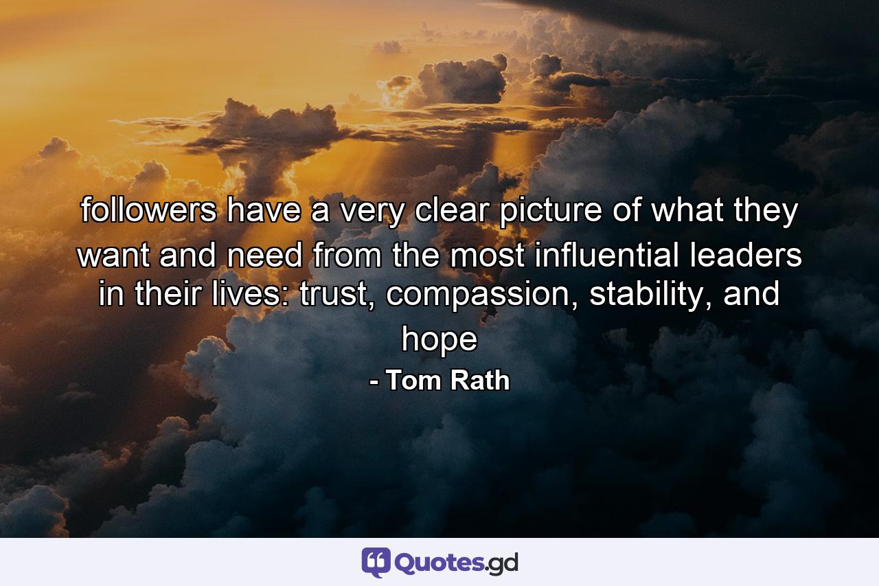 followers have a very clear picture of what they want and need from the most influential leaders in their lives: trust, compassion, stability, and hope - Quote by Tom Rath