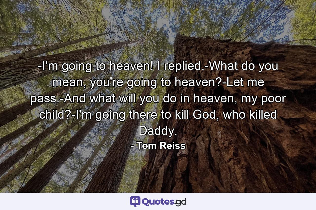 -I'm going to heaven! I replied.-What do you mean, you're going to heaven?-Let me pass.-And what will you do in heaven, my poor child?-I'm going there to kill God, who killed Daddy. - Quote by Tom Reiss