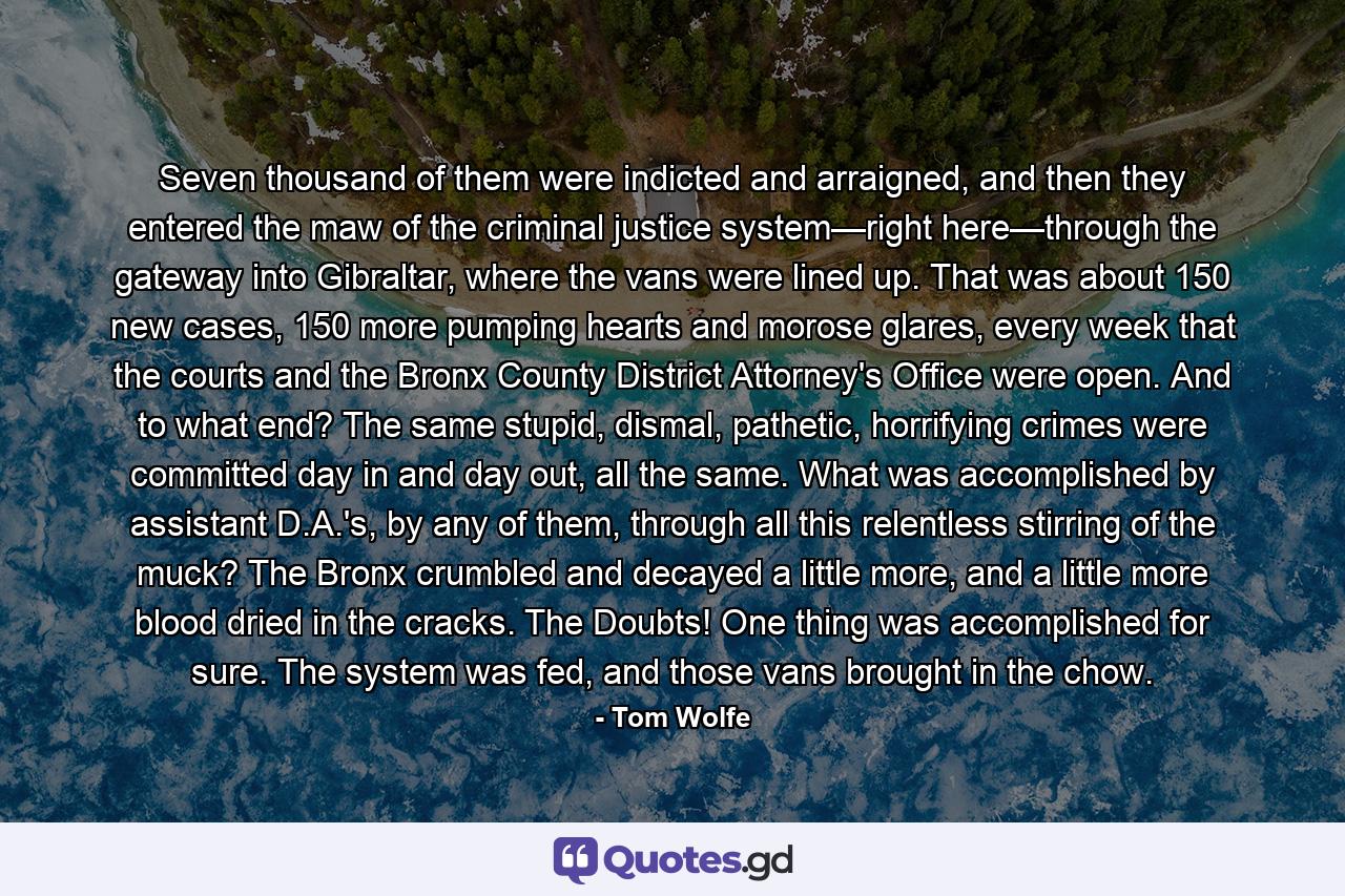 Seven thousand of them were indicted and arraigned, and then they entered the maw of the criminal justice system—right here—through the gateway into Gibraltar, where the vans were lined up. That was about 150 new cases, 150 more pumping hearts and morose glares, every week that the courts and the Bronx County District Attorney's Office were open. And to what end? The same stupid, dismal, pathetic, horrifying crimes were committed day in and day out, all the same. What was accomplished by assistant D.A.'s, by any of them, through all this relentless stirring of the muck? The Bronx crumbled and decayed a little more, and a little more blood dried in the cracks. The Doubts! One thing was accomplished for sure. The system was fed, and those vans brought in the chow. - Quote by Tom Wolfe