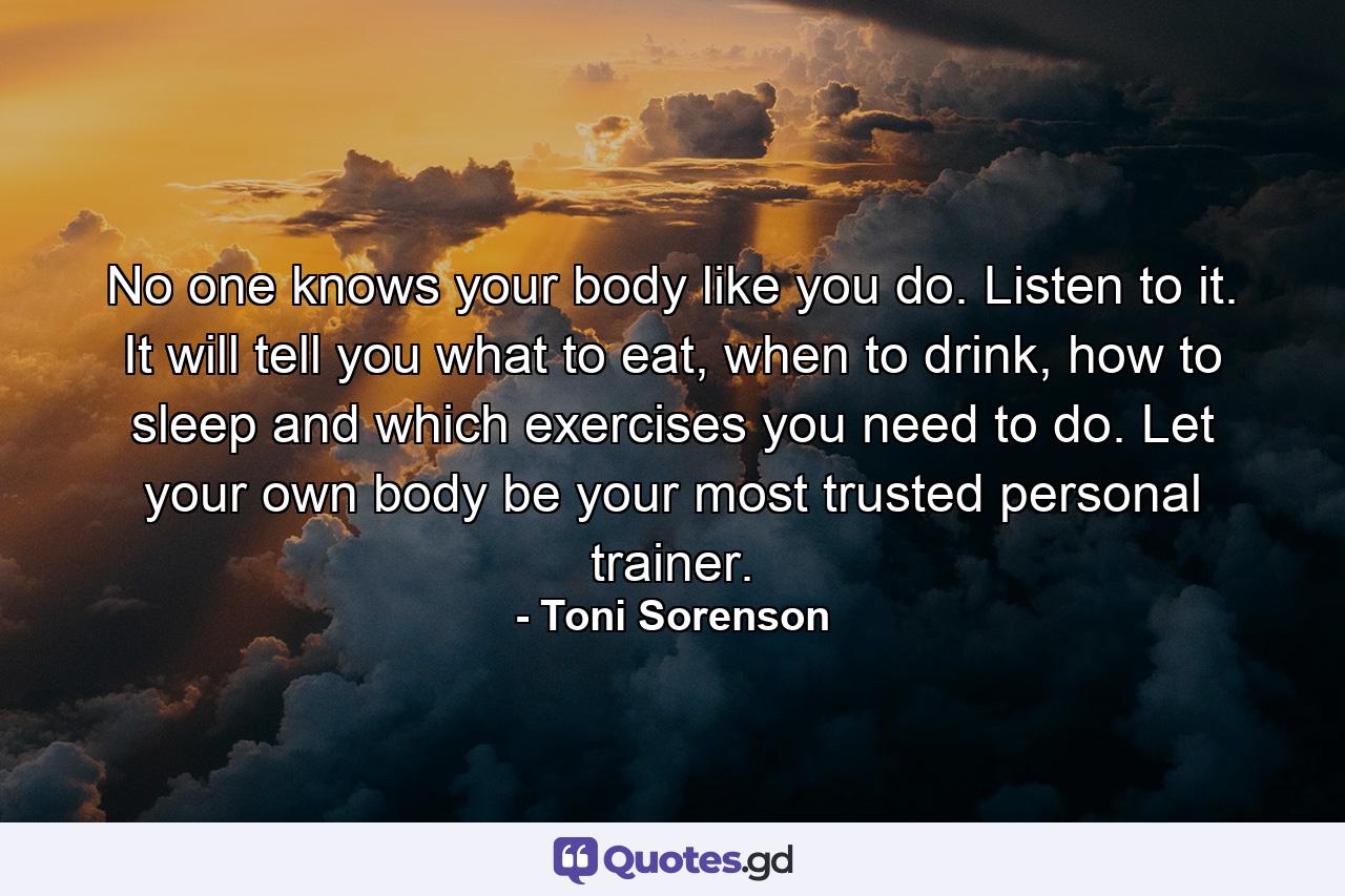 No one knows your body like you do. Listen to it. It will tell you what to eat, when to drink, how to sleep and which exercises you need to do. Let your own body be your most trusted personal trainer. - Quote by Toni Sorenson