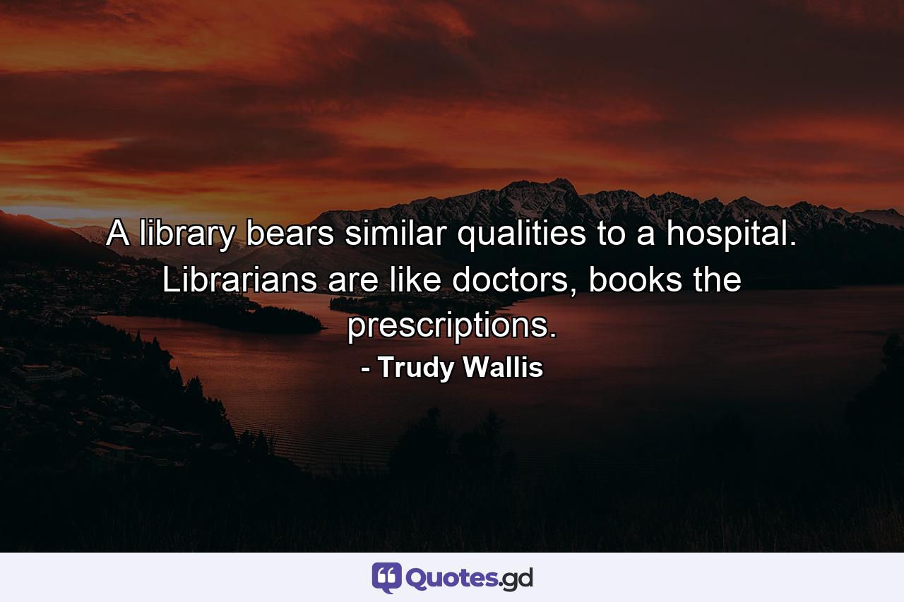 A library bears similar qualities to a hospital. Librarians are like doctors, books the prescriptions. - Quote by Trudy Wallis