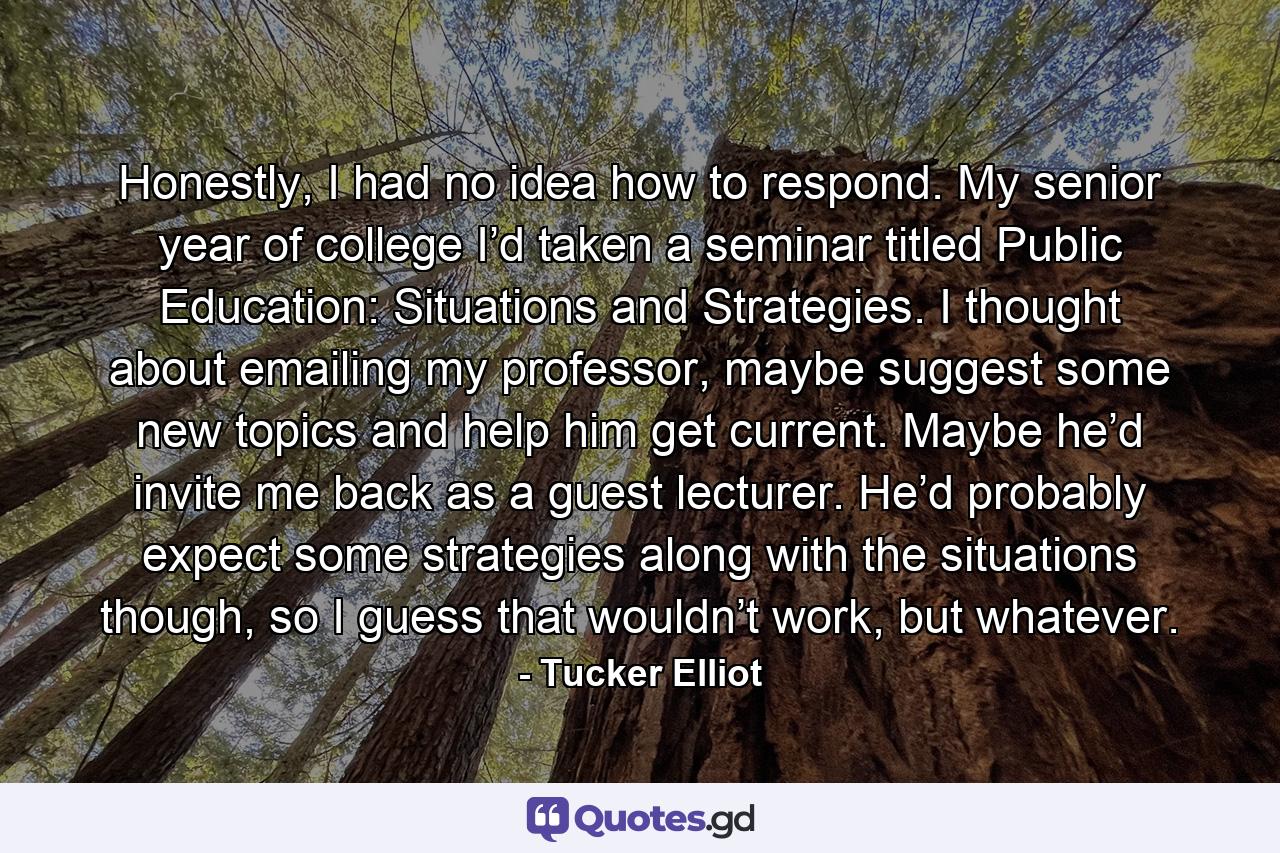 Honestly, I had no idea how to respond. My senior year of college I’d taken a seminar titled Public Education: Situations and Strategies. I thought about emailing my professor, maybe suggest some new topics and help him get current. Maybe he’d invite me back as a guest lecturer. He’d probably expect some strategies along with the situations though, so I guess that wouldn’t work, but whatever. - Quote by Tucker Elliot