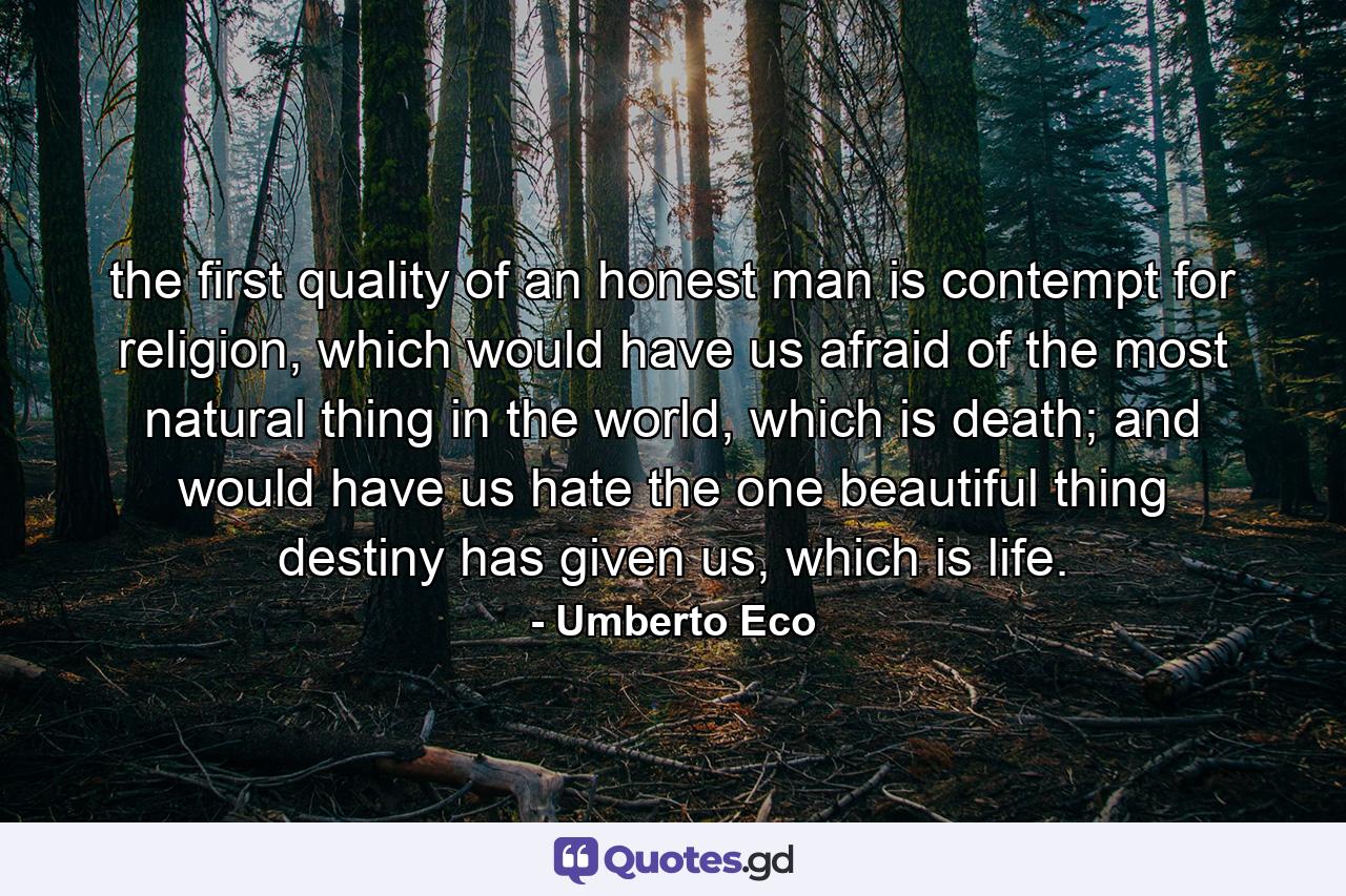 the first quality of an honest man is contempt for religion, which would have us afraid of the most natural thing in the world, which is death; and would have us hate the one beautiful thing destiny has given us, which is life. - Quote by Umberto Eco