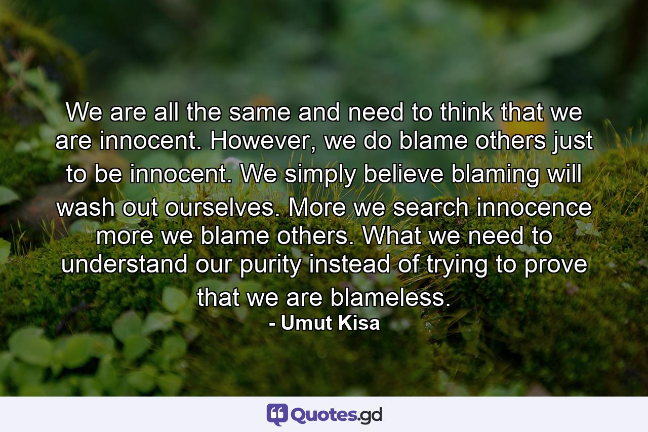 We are all the same and need to think that we are innocent. However, we do blame others just to be innocent. We simply believe blaming will wash out ourselves. More we search innocence more we blame others. What we need to understand our purity instead of trying to prove that we are blameless. - Quote by Umut Kisa