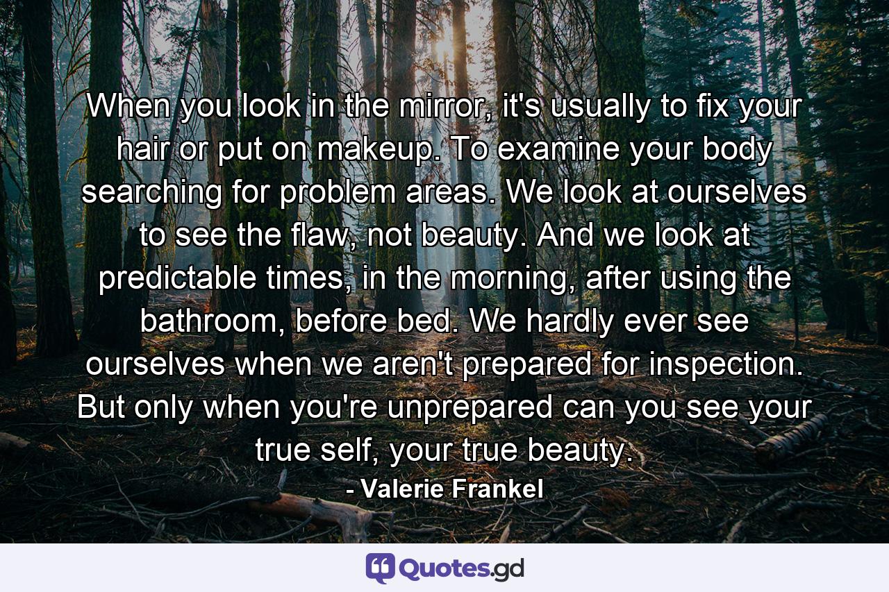 When you look in the mirror, it's usually to fix your hair or put on makeup. To examine your body searching for problem areas. We look at ourselves to see the flaw, not beauty. And we look at predictable times, in the morning, after using the bathroom, before bed. We hardly ever see ourselves when we aren't prepared for inspection. But only when you're unprepared can you see your true self, your true beauty. - Quote by Valerie Frankel