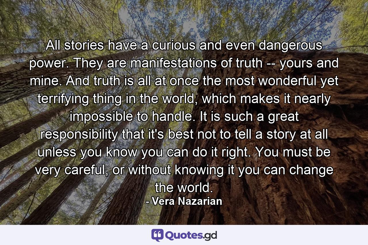 All stories have a curious and even dangerous power. They are manifestations of truth -- yours and mine. And truth is all at once the most wonderful yet terrifying thing in the world, which makes it nearly impossible to handle. It is such a great responsibility that it's best not to tell a story at all unless you know you can do it right. You must be very careful, or without knowing it you can change the world. - Quote by Vera Nazarian