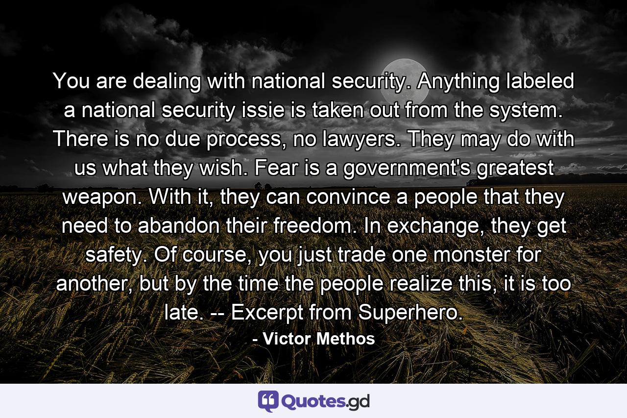 You are dealing with national security. Anything labeled a national security issie is taken out from the system. There is no due process, no lawyers. They may do with us what they wish. Fear is a government's greatest weapon. With it, they can convince a people that they need to abandon their freedom. In exchange, they get safety. Of course, you just trade one monster for another, but by the time the people realize this, it is too late. -- Excerpt from Superhero. - Quote by Victor Methos