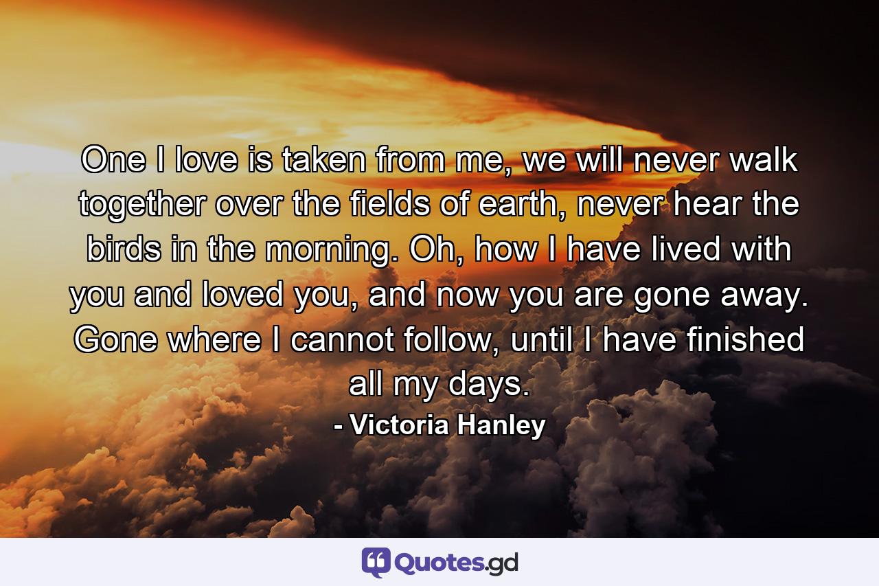 One I love is taken from me, we will never walk together over the fields of earth, never hear the birds in the morning. Oh, how I have lived with you and loved you, and now you are gone away. Gone where I cannot follow, until I have finished all my days. - Quote by Victoria Hanley