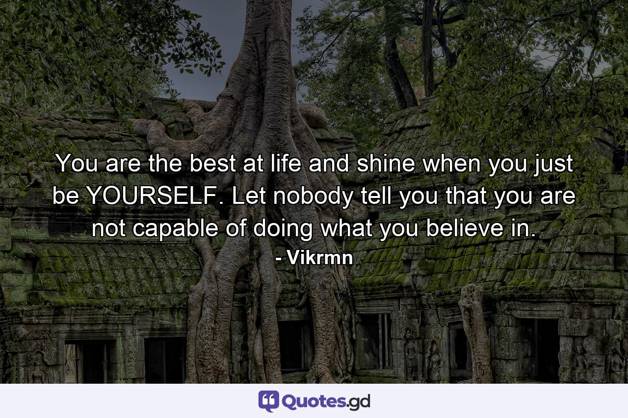 You are the best at life and shine when you just be YOURSELF. Let nobody tell you that you are not capable of doing what you believe in. - Quote by Vikrmn