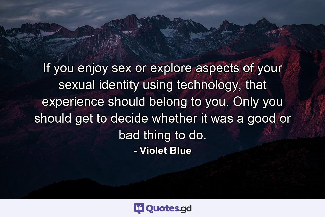 If you enjoy sex or explore aspects of your sexual identity using technology, that experience should belong to you. Only you should get to decide whether it was a good or bad thing to do. - Quote by Violet Blue