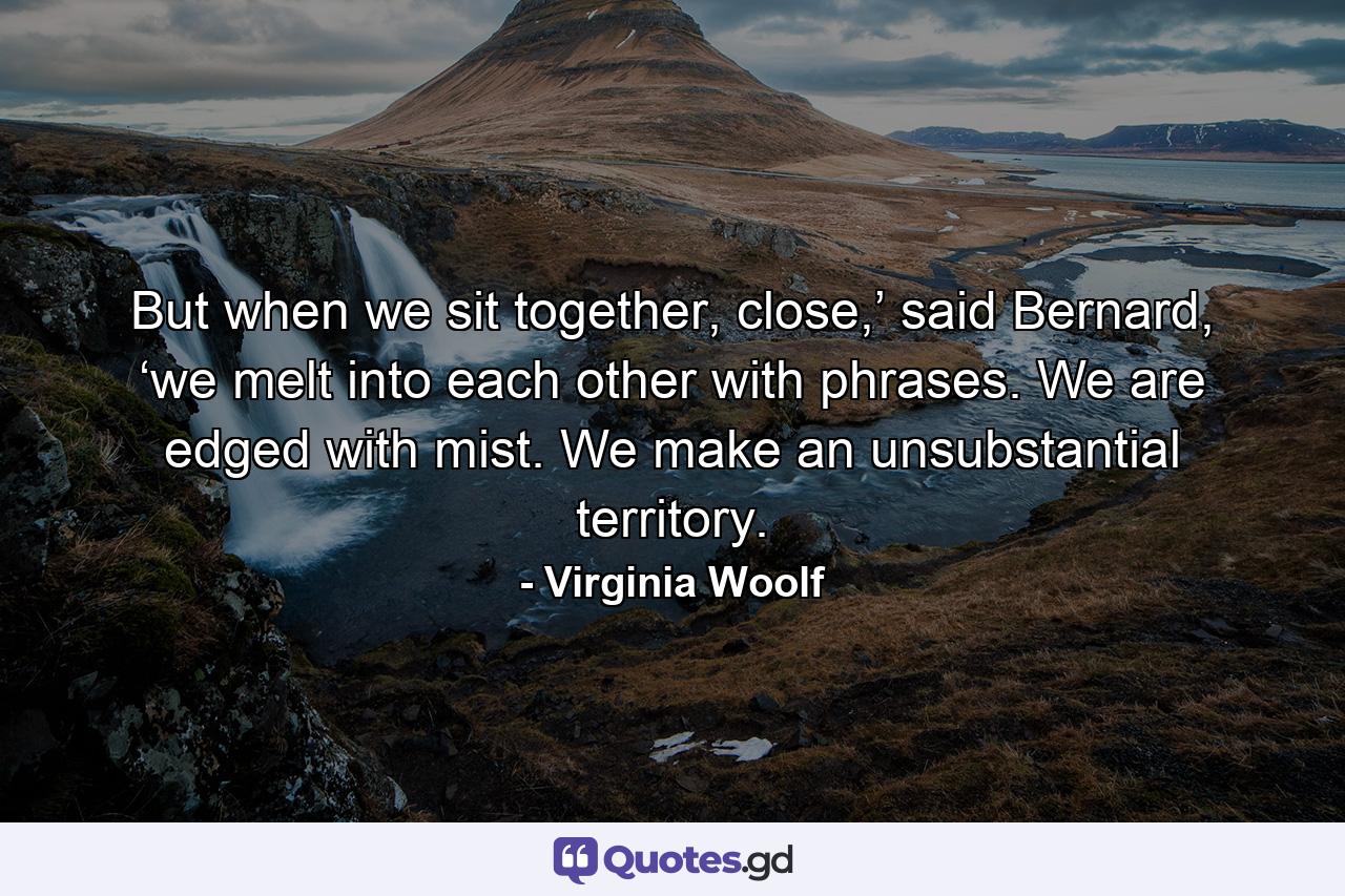 But when we sit together, close,’ said Bernard, ‘we melt into each other with phrases. We are edged with mist. We make an unsubstantial territory. - Quote by Virginia Woolf