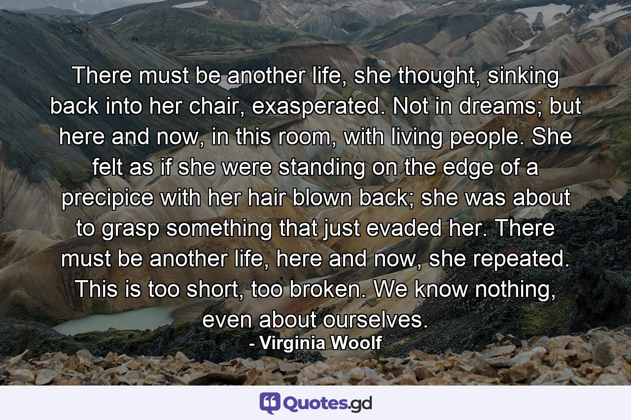 There must be another life, she thought, sinking back into her chair, exasperated. Not in dreams; but here and now, in this room, with living people. She felt as if she were standing on the edge of a precipice with her hair blown back; she was about to grasp something that just evaded her. There must be another life, here and now, she repeated. This is too short, too broken. We know nothing, even about ourselves. - Quote by Virginia Woolf