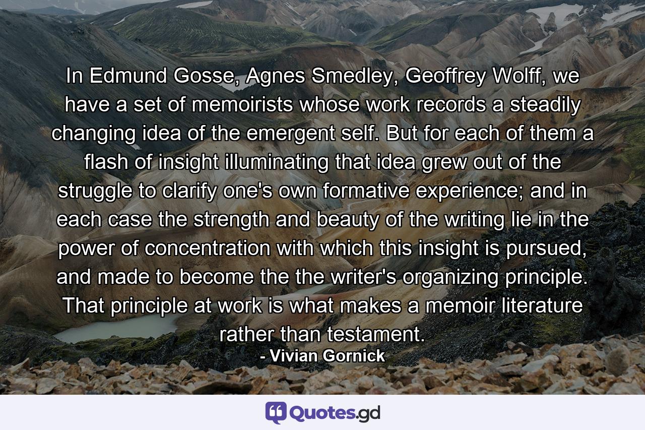 In Edmund Gosse, Agnes Smedley, Geoffrey Wolff, we have a set of memoirists whose work records a steadily changing idea of the emergent self. But for each of them a flash of insight illuminating that idea grew out of the struggle to clarify one's own formative experience; and in each case the strength and beauty of the writing lie in the power of concentration with which this insight is pursued, and made to become the the writer's organizing principle. That principle at work is what makes a memoir literature rather than testament. - Quote by Vivian Gornick