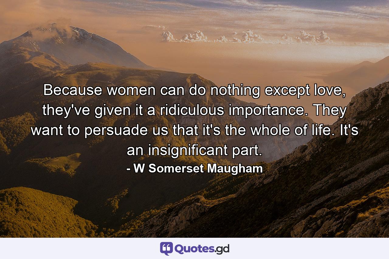 Because women can do nothing except love, they've given it a ridiculous importance. They want to persuade us that it's the whole of life. It's an insignificant part. - Quote by W Somerset Maugham