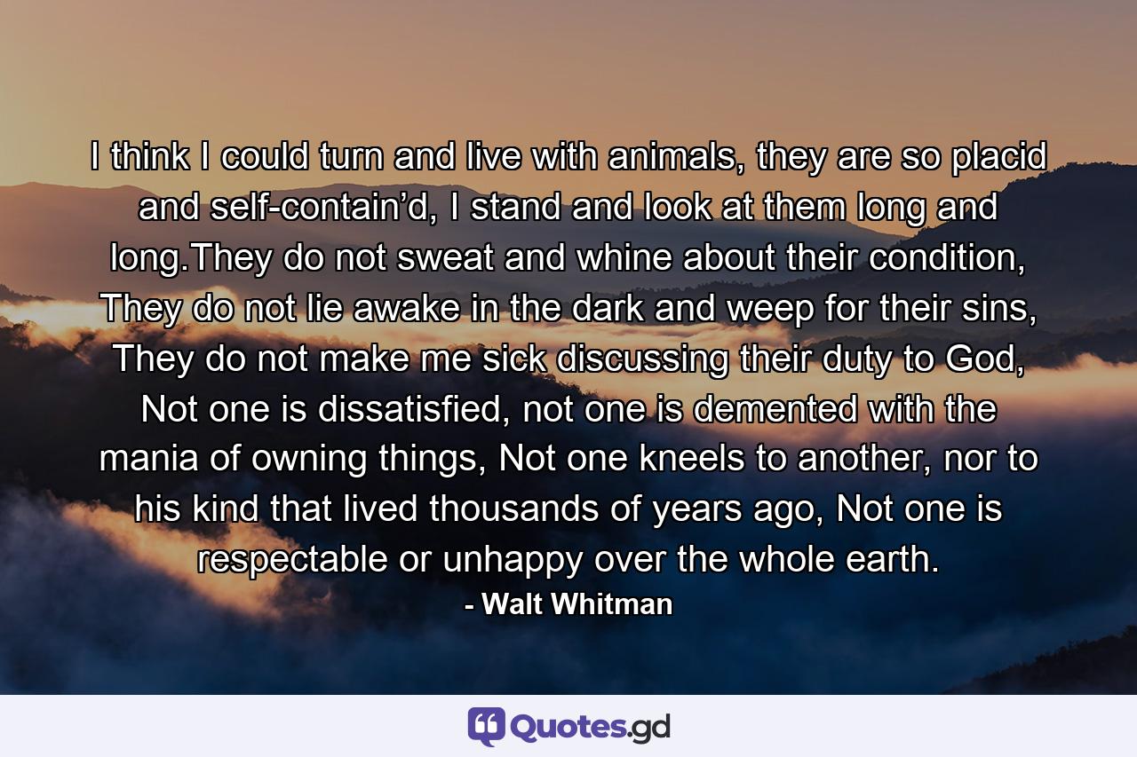 I think I could turn and live with animals, they are so placid and self-contain’d, I stand and look at them long and long.They do not sweat and whine about their condition, They do not lie awake in the dark and weep for their sins, They do not make me sick discussing their duty to God, Not one is dissatisfied, not one is demented with the mania of owning things, Not one kneels to another, nor to his kind that lived thousands of years ago, Not one is respectable or unhappy over the whole earth. - Quote by Walt Whitman