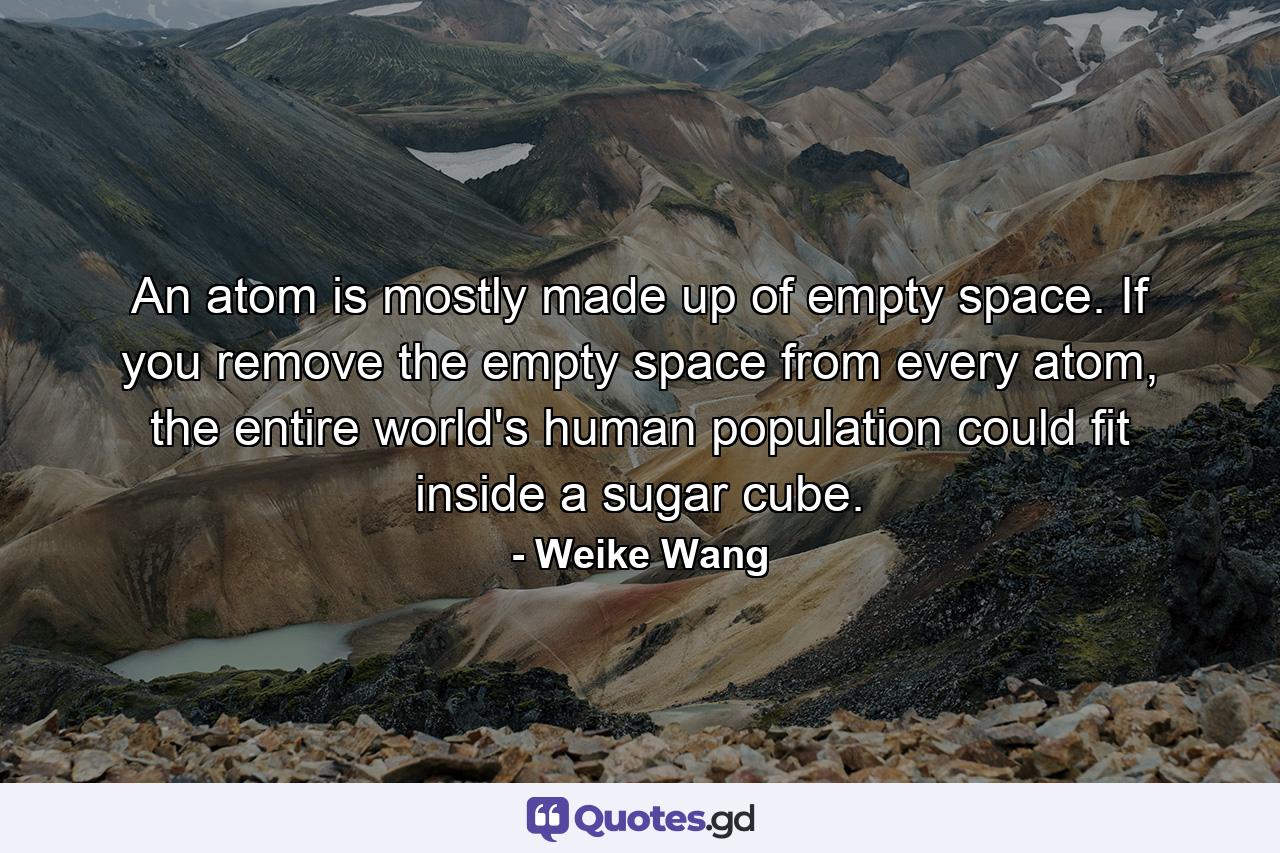 An atom is mostly made up of empty space. If you remove the empty space from every atom, the entire world's human population could fit inside a sugar cube. - Quote by Weike Wang