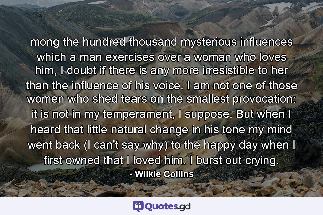 mong the hundred thousand mysterious influences which a man exercises over a woman who loves him, I doubt if there is any more irresistible to her than the influence of his voice. I am not one of those women who shed tears on the smallest provocation: it is not in my temperament, I suppose. But when I heard that little natural change in his tone my mind went back (I can't say why) to the happy day when I first owned that I loved him. I burst out crying. - Quote by Wilkie Collins