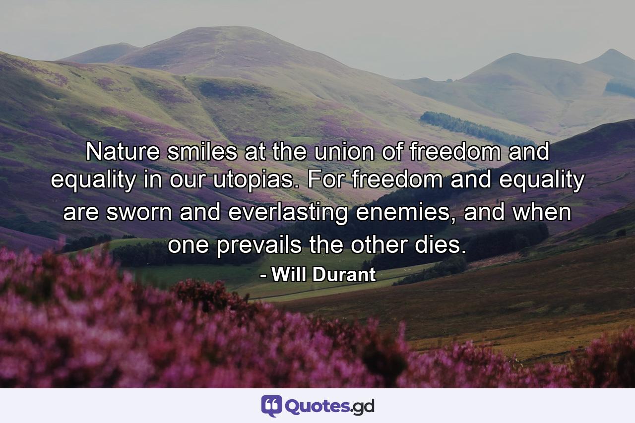 Nature smiles at the union of freedom and equality in our utopias. For freedom and equality are sworn and everlasting enemies, and when one prevails the other dies. - Quote by Will Durant