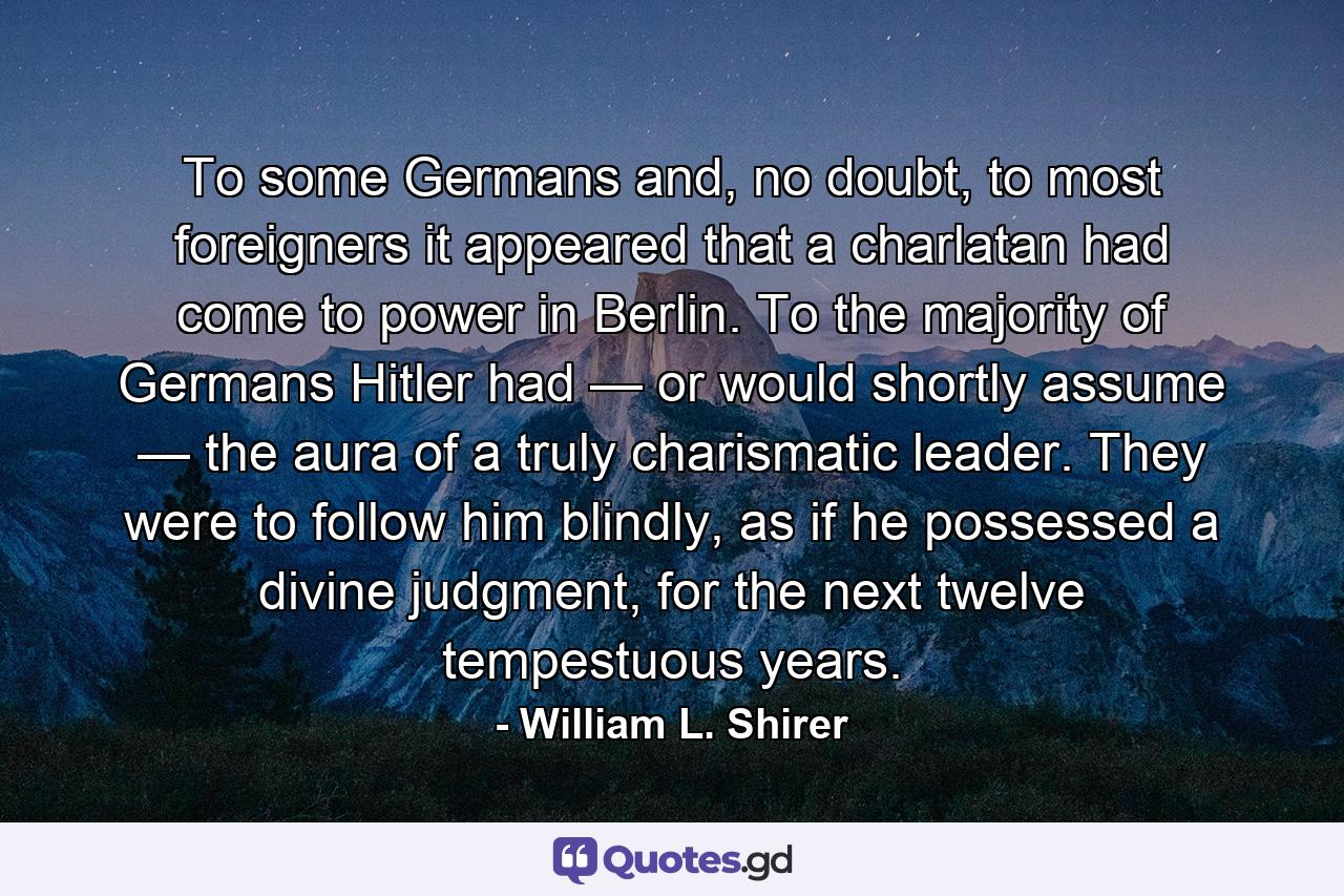 To some Germans and, no doubt, to most foreigners it appeared that a charlatan had come to power in Berlin. To the majority of Germans Hitler had — or would shortly assume — the aura of a truly charismatic leader. They were to follow him blindly, as if he possessed a divine judgment, for the next twelve tempestuous years. - Quote by William L. Shirer