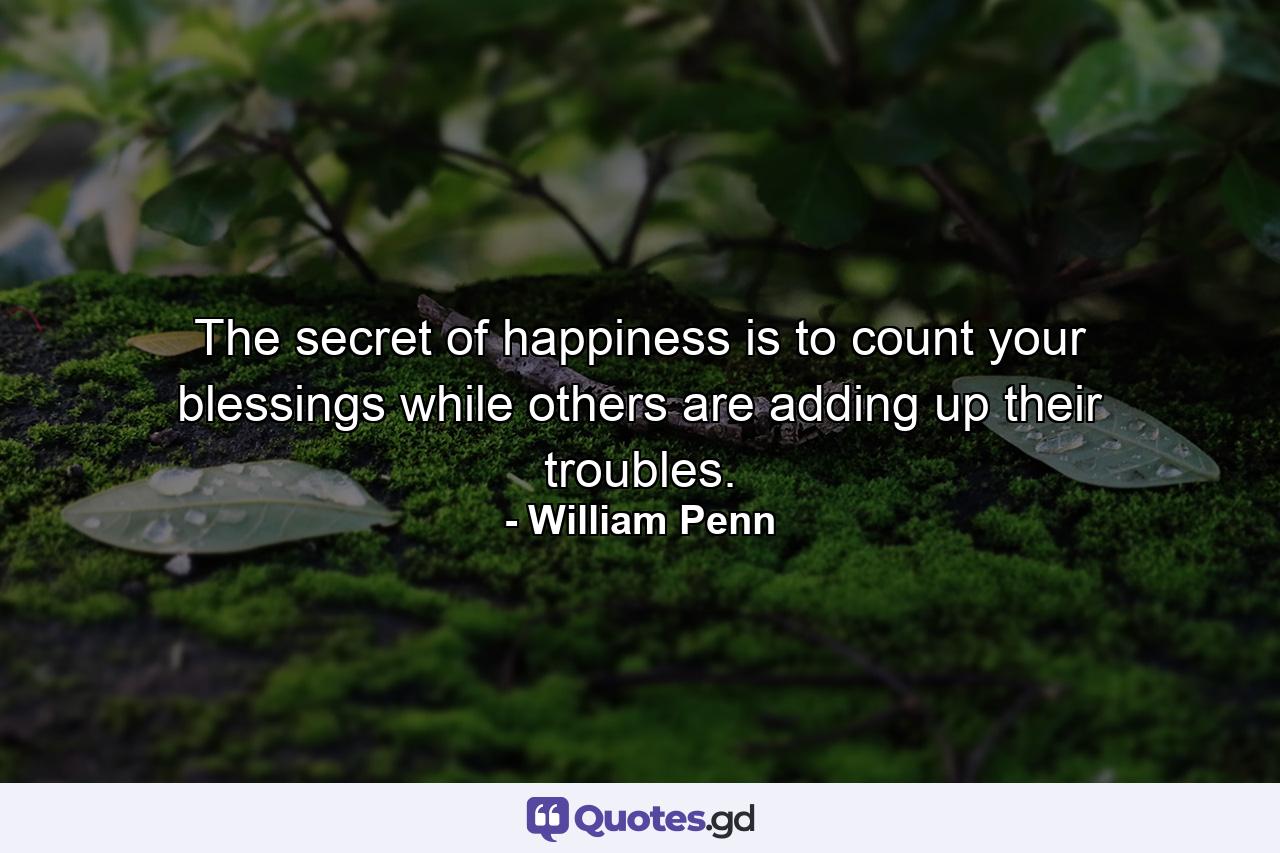 The secret of happiness is to count your blessings while others are adding up their troubles. - Quote by William Penn