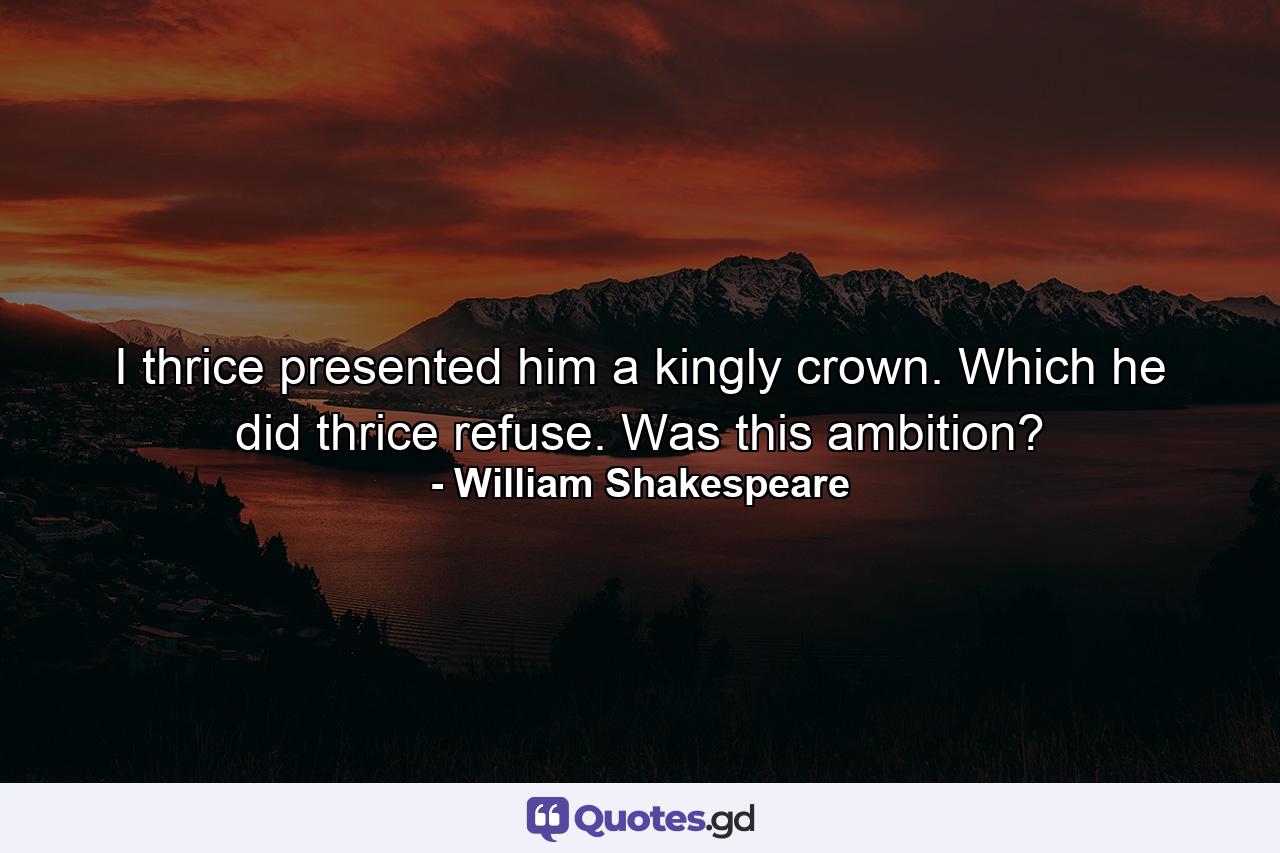 I thrice presented him a kingly crown. Which he did thrice refuse. Was this ambition? - Quote by William Shakespeare