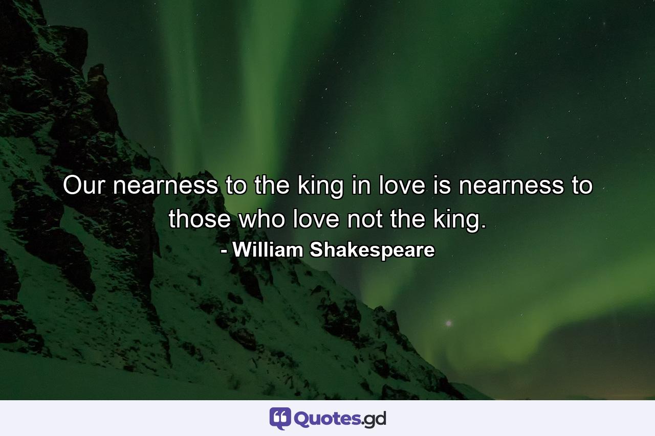 Our nearness to the king in love is nearness to those who love not the king. - Quote by William Shakespeare