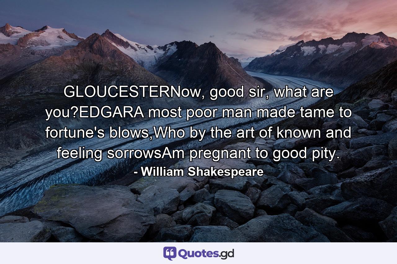 GLOUCESTERNow, good sir, what are you?EDGARA most poor man made tame to fortune's blows,Who by the art of known and feeling sorrowsAm pregnant to good pity. - Quote by William Shakespeare