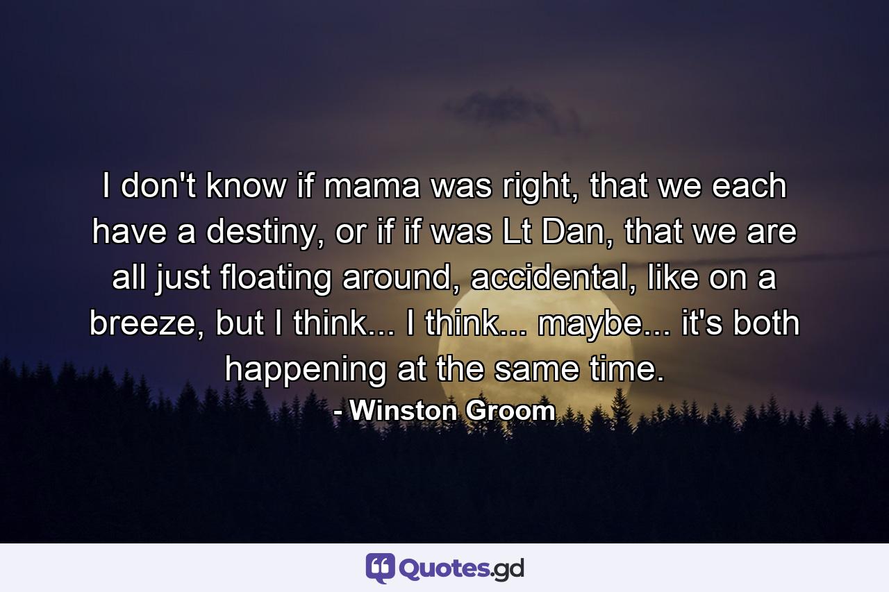 I don't know if mama was right, that we each have a destiny, or if if was Lt Dan, that we are all just floating around, accidental, like on a breeze, but I think... I think... maybe... it's both happening at the same time. - Quote by Winston Groom