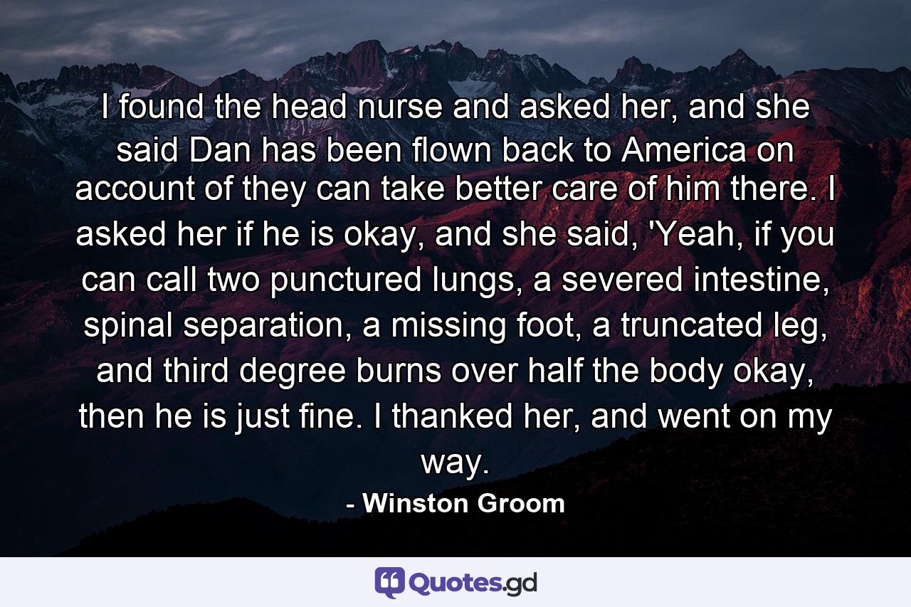 I found the head nurse and asked her, and she said Dan has been flown back to America on account of they can take better care of him there. I asked her if he is okay, and she said, 'Yeah, if you can call two punctured lungs, a severed intestine, spinal separation, a missing foot, a truncated leg, and third degree burns over half the body okay, then he is just fine. I thanked her, and went on my way. - Quote by Winston Groom