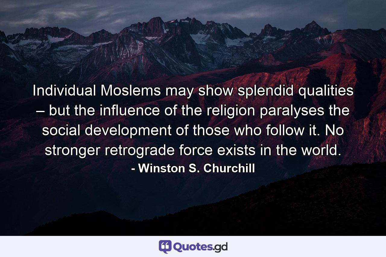 Individual Moslems may show splendid qualities – but the influence of the religion paralyses the social development of those who follow it. No stronger retrograde force exists in the world. - Quote by Winston S. Churchill