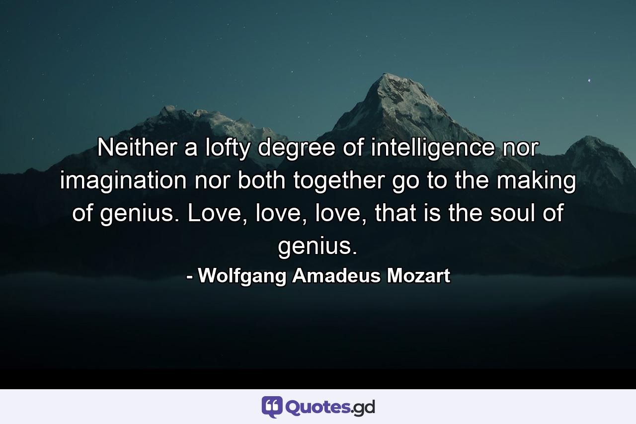 Neither a lofty degree of intelligence nor imagination nor both together go to the making of genius. Love, love, love, that is the soul of genius. - Quote by Wolfgang Amadeus Mozart