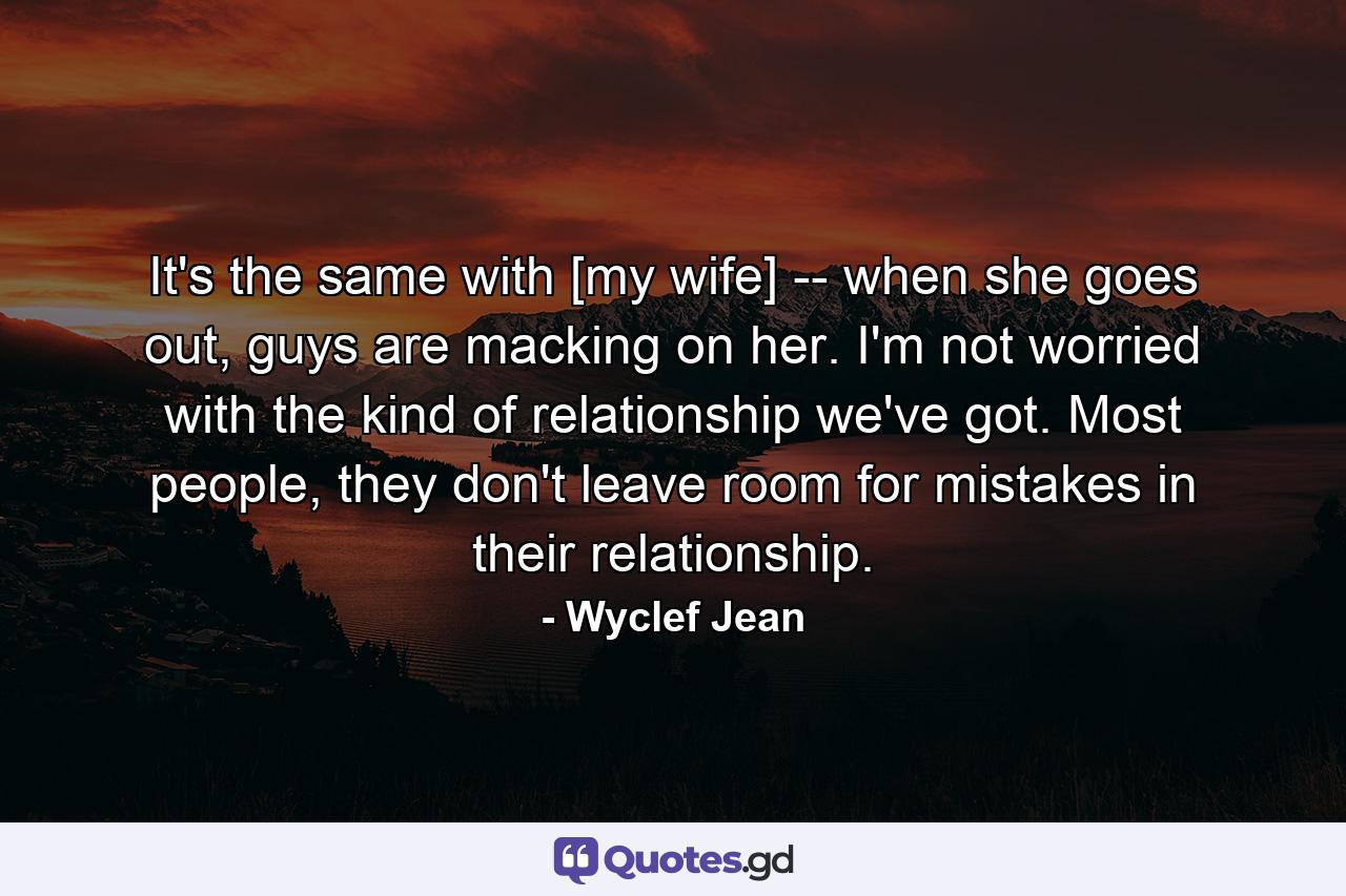 It's the same with [my wife] -- when she goes out, guys are macking on her. I'm not worried with the kind of relationship we've got. Most people, they don't leave room for mistakes in their relationship. - Quote by Wyclef Jean