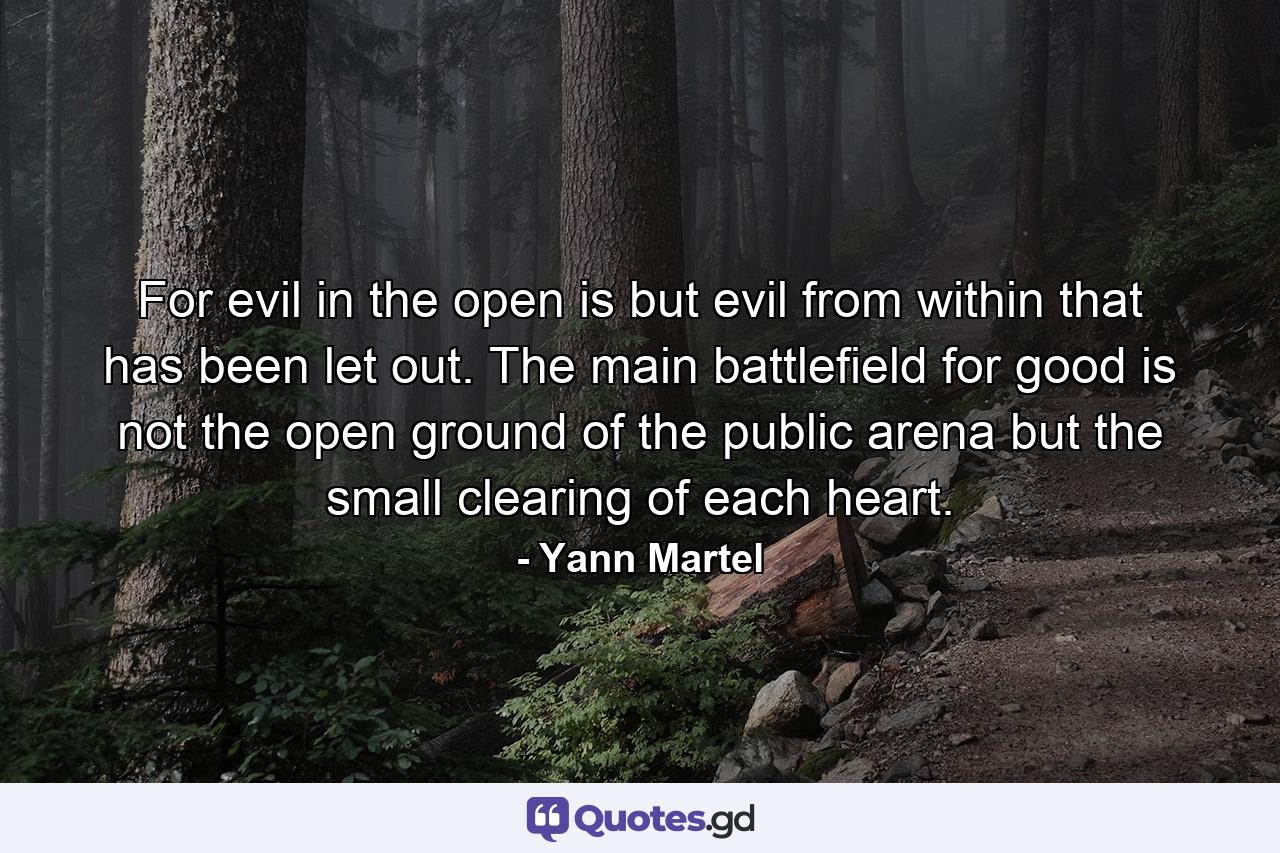 For evil in the open is but evil from within that has been let out. The main battlefield for good is not the open ground of the public arena but the small clearing of each heart. - Quote by Yann Martel