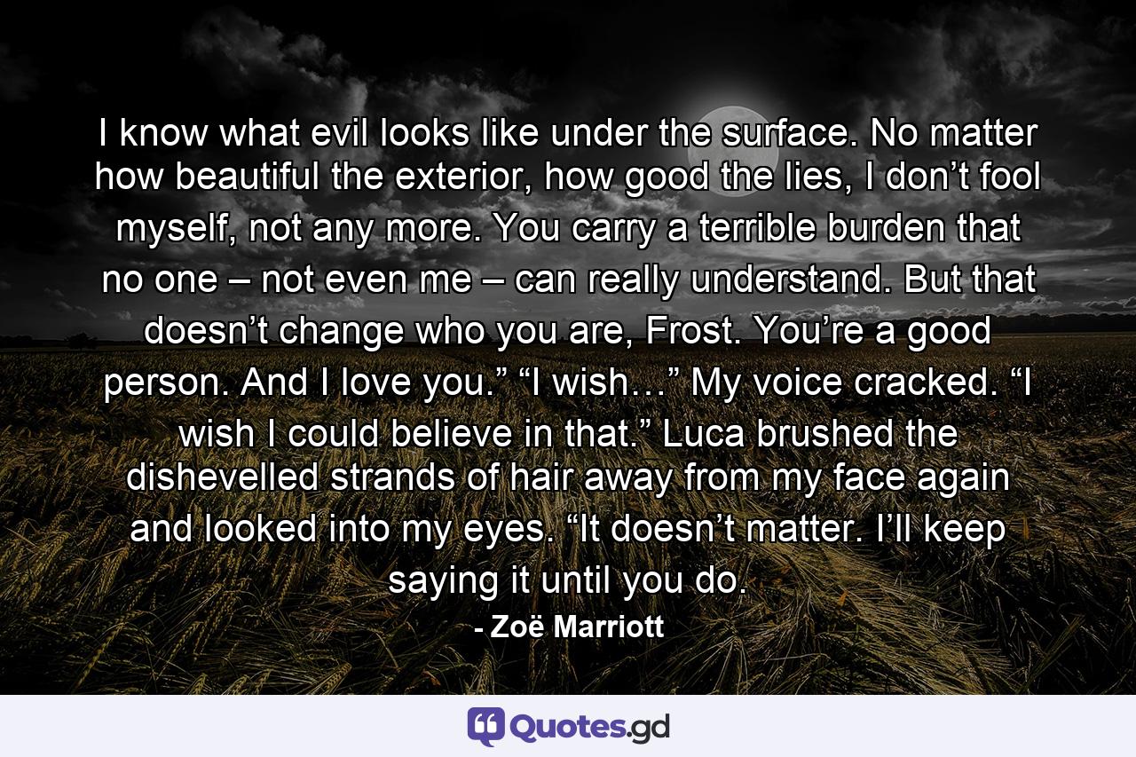 I know what evil looks like under the surface. No matter how beautiful the exterior, how good the lies, I don’t fool myself, not any more. You carry a terrible burden that no one – not even me – can really understand. But that doesn’t change who you are, Frost. You’re a good person. And I love you.” “I wish…” My voice cracked. “I wish I could believe in that.” Luca brushed the dishevelled strands of hair away from my face again and looked into my eyes. “It doesn’t matter. I’ll keep saying it until you do. - Quote by Zoë Marriott