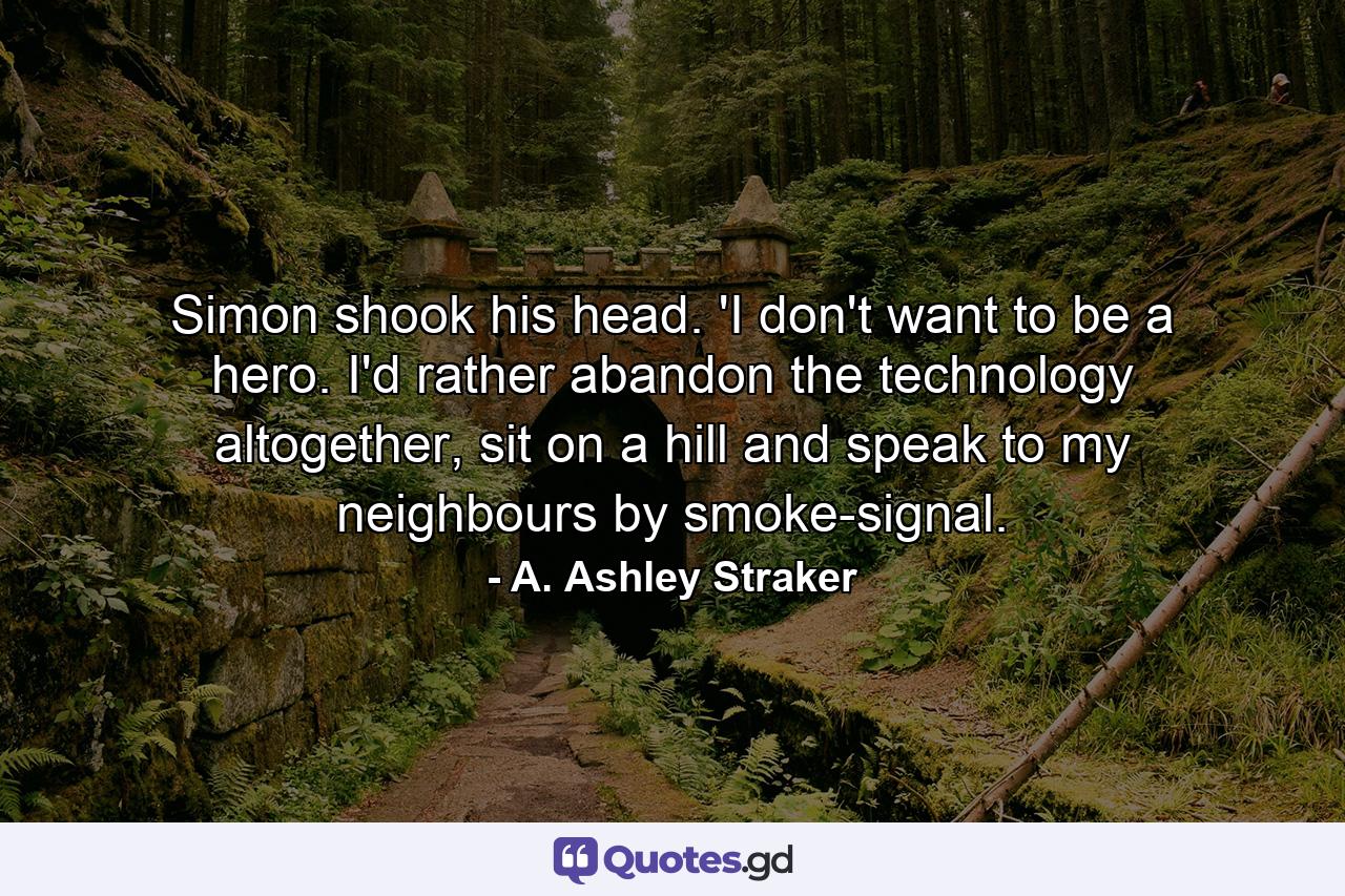 Simon shook his head. 'I don't want to be a hero. I'd rather abandon the technology altogether, sit on a hill and speak to my neighbours by smoke-signal. - Quote by A. Ashley Straker