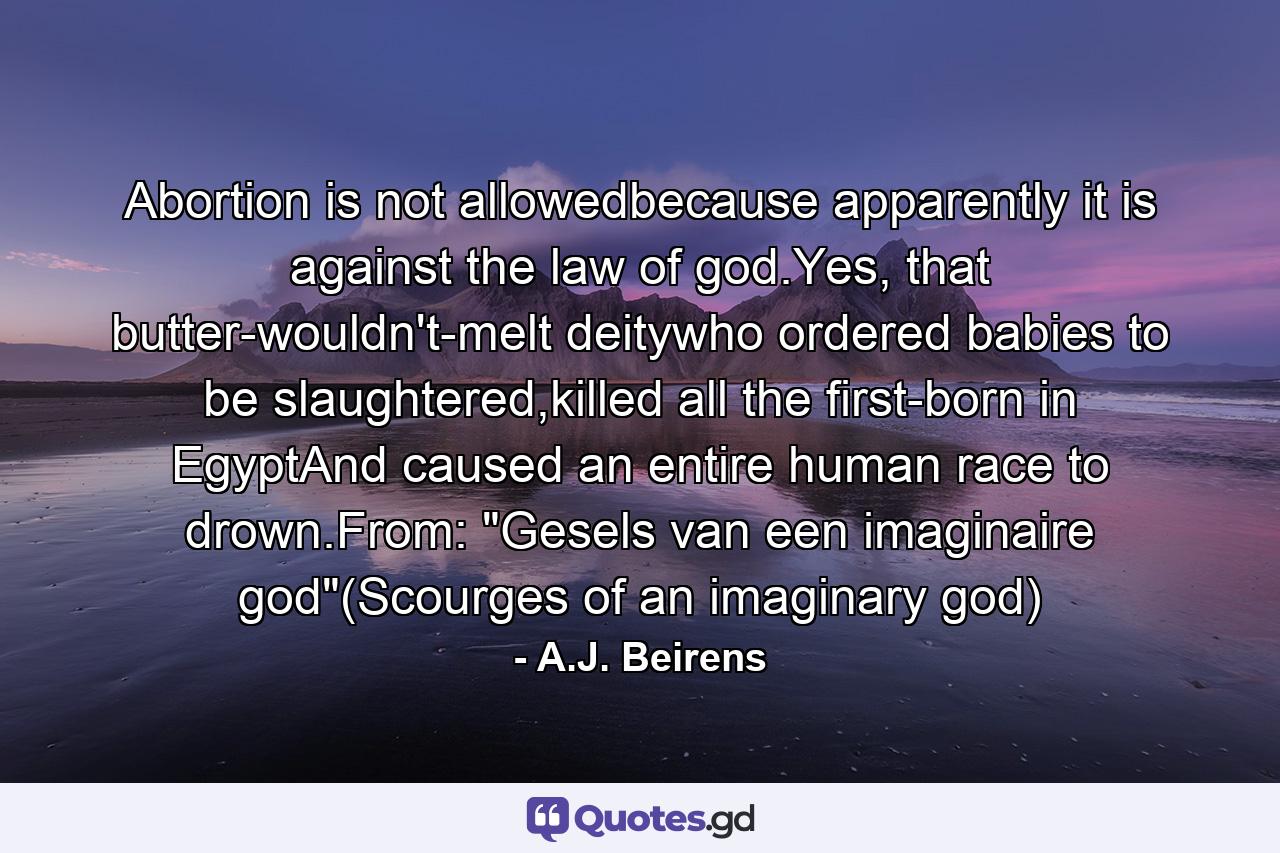 Abortion is not allowedbecause apparently it is against the law of god.Yes, that butter-wouldn't-melt deitywho ordered babies to be slaughtered,killed all the first-born in EgyptAnd caused an entire human race to drown.From: 