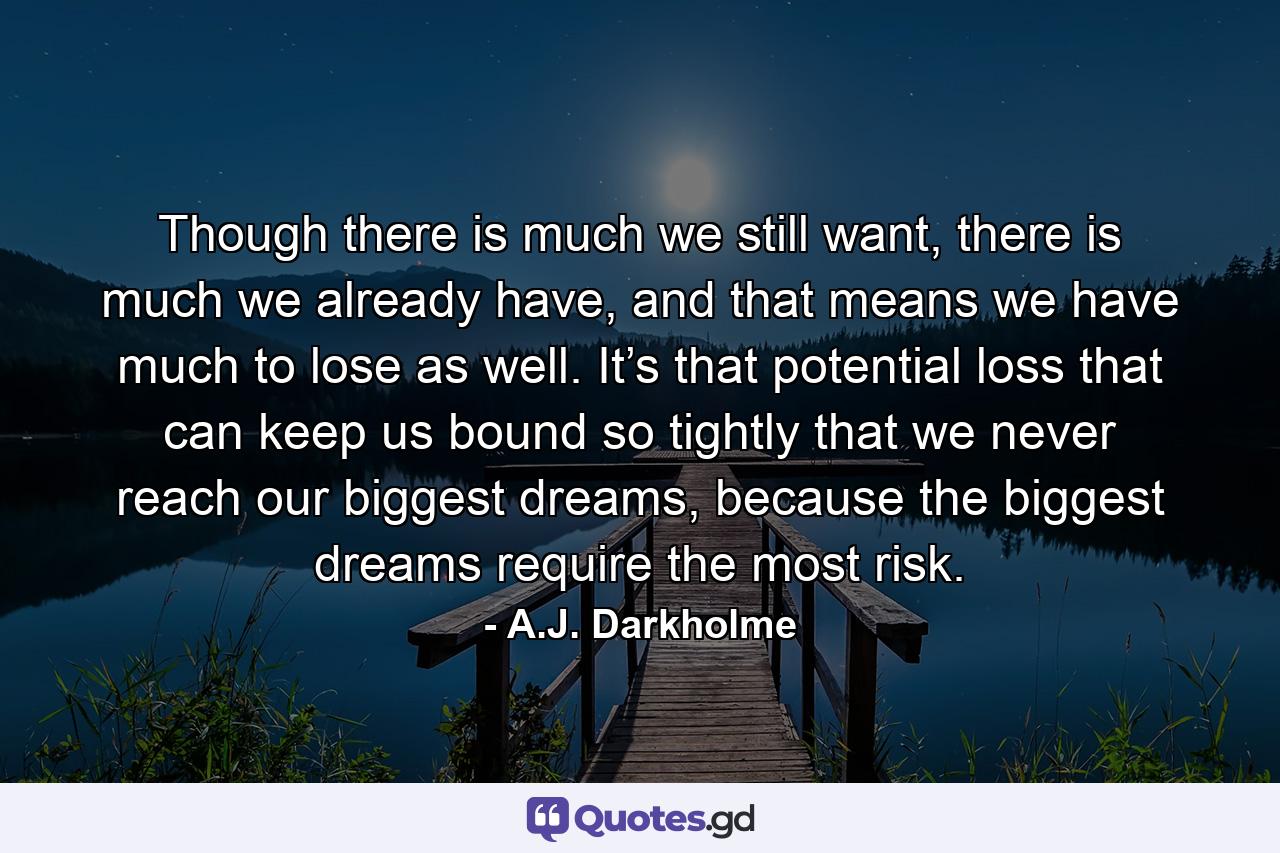 Though there is much we still want, there is much we already have, and that means we have much to lose as well. It’s that potential loss that can keep us bound so tightly that we never reach our biggest dreams, because the biggest dreams require the most risk. - Quote by A.J. Darkholme