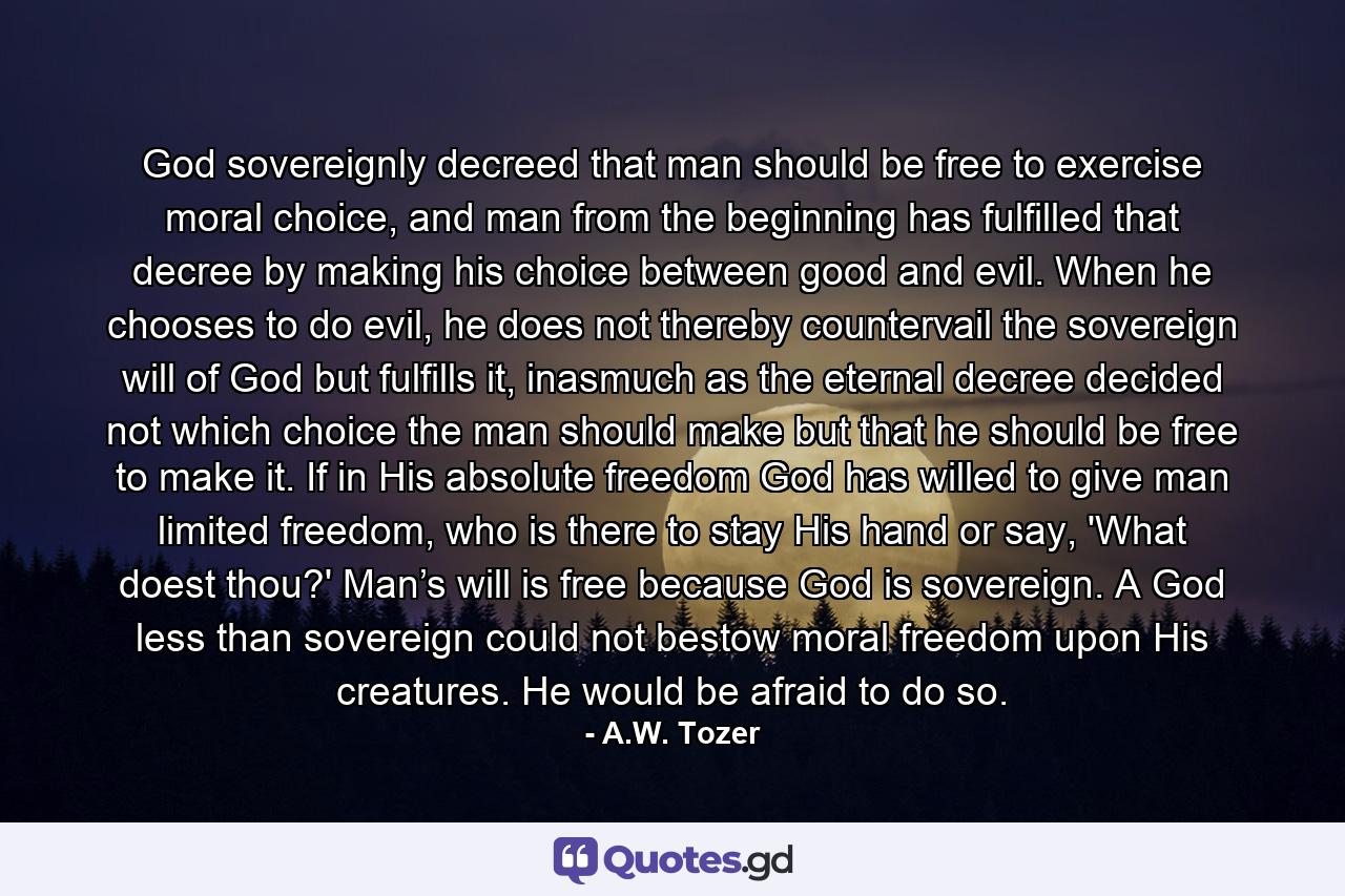 God sovereignly decreed that man should be free to exercise moral choice, and man from the beginning has fulfilled that decree by making his choice between good and evil. When he chooses to do evil, he does not thereby countervail the sovereign will of God but fulfills it, inasmuch as the eternal decree decided not which choice the man should make but that he should be free to make it. If in His absolute freedom God has willed to give man limited freedom, who is there to stay His hand or say, 'What doest thou?' Man’s will is free because God is sovereign. A God less than sovereign could not bestow moral freedom upon His creatures. He would be afraid to do so. - Quote by A.W. Tozer