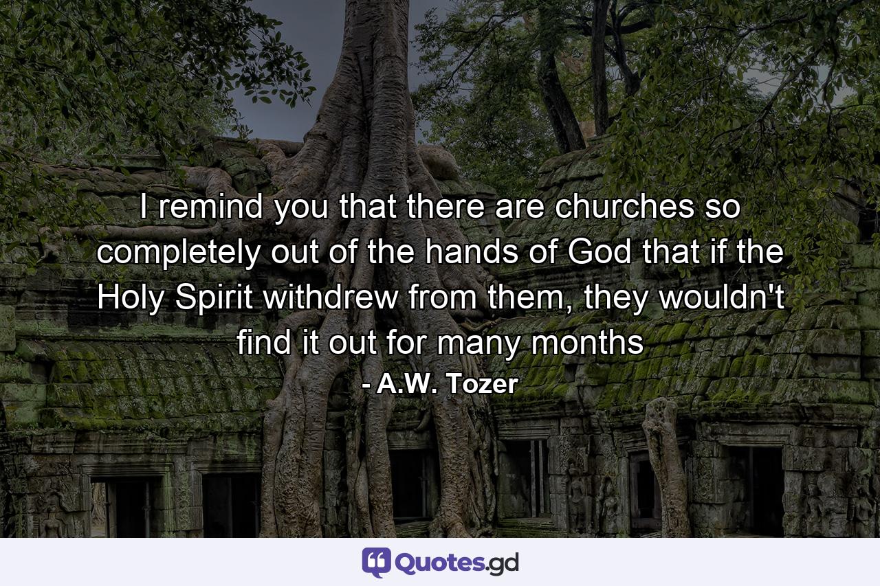 I remind you that there are churches so completely out of the hands of God that if the Holy Spirit withdrew from them, they wouldn't find it out for many months - Quote by A.W. Tozer