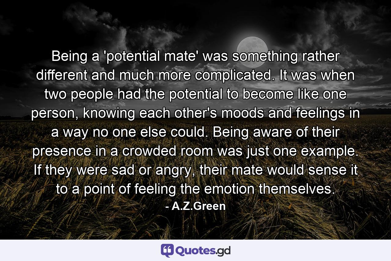 Being a 'potential mate' was something rather different and much more complicated. It was when two people had the potential to become like one person, knowing each other's moods and feelings in a way no one else could. Being aware of their presence in a crowded room was just one example. If they were sad or angry, their mate would sense it to a point of feeling the emotion themselves. - Quote by A.Z.Green