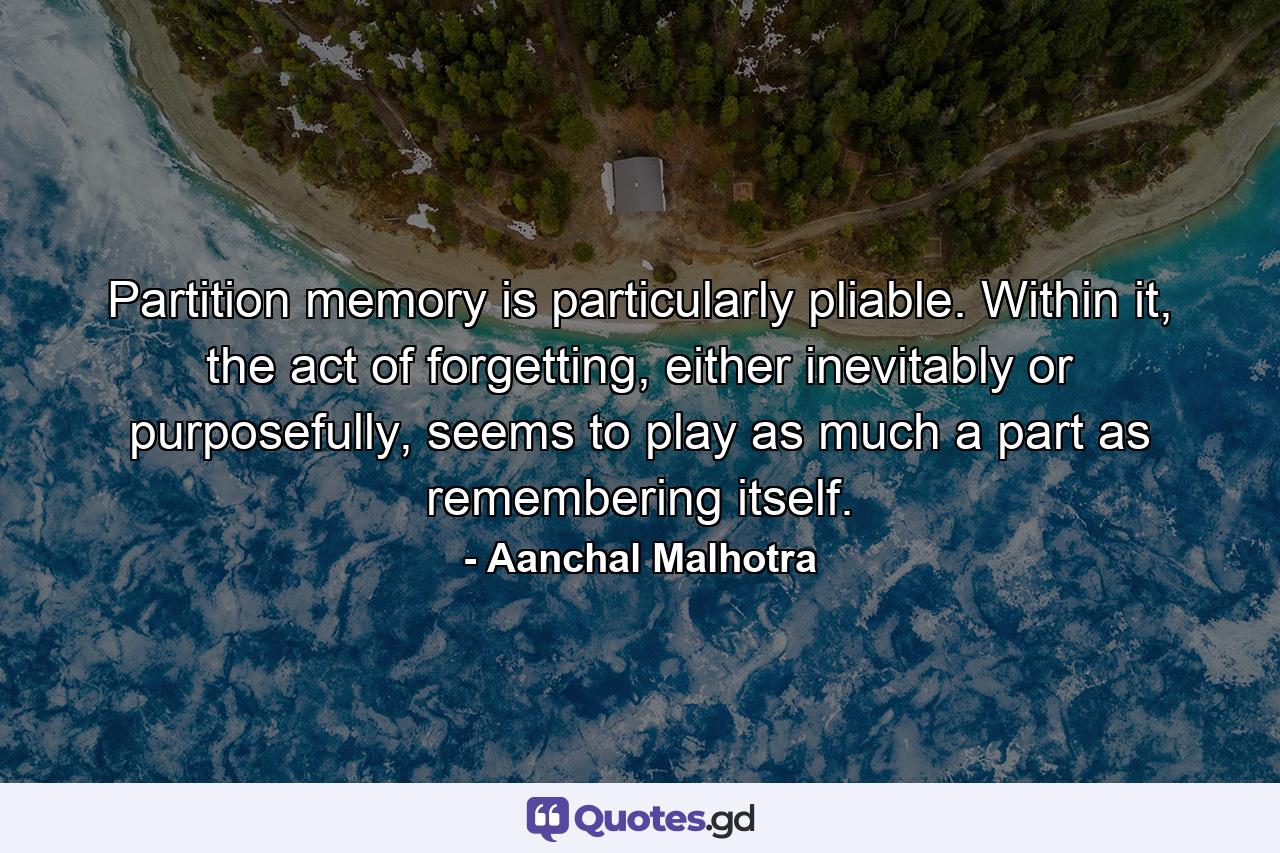 Partition memory is particularly pliable. Within it, the act of forgetting, either inevitably or purposefully, seems to play as much a part as remembering itself. - Quote by Aanchal Malhotra