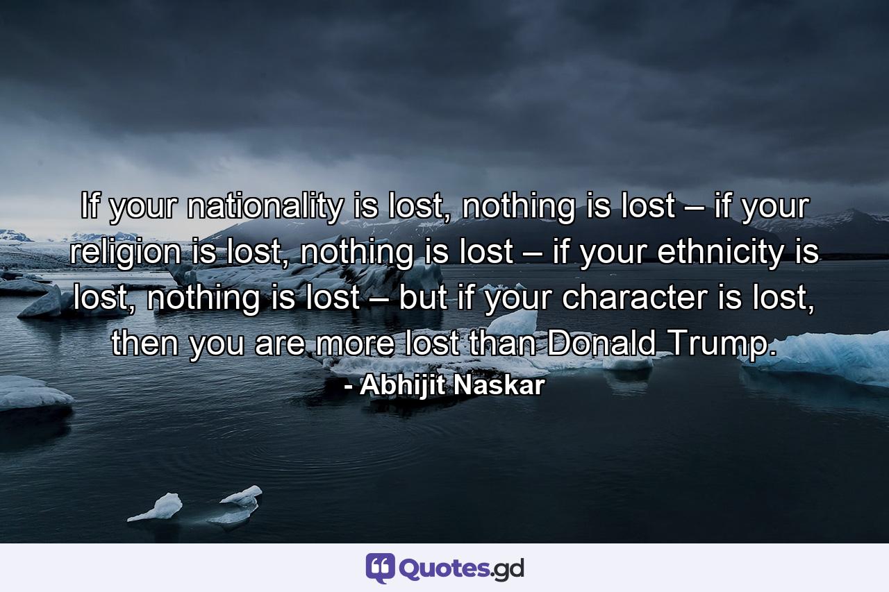 If your nationality is lost, nothing is lost – if your religion is lost, nothing is lost – if your ethnicity is lost, nothing is lost – but if your character is lost, then you are more lost than Donald Trump. - Quote by Abhijit Naskar