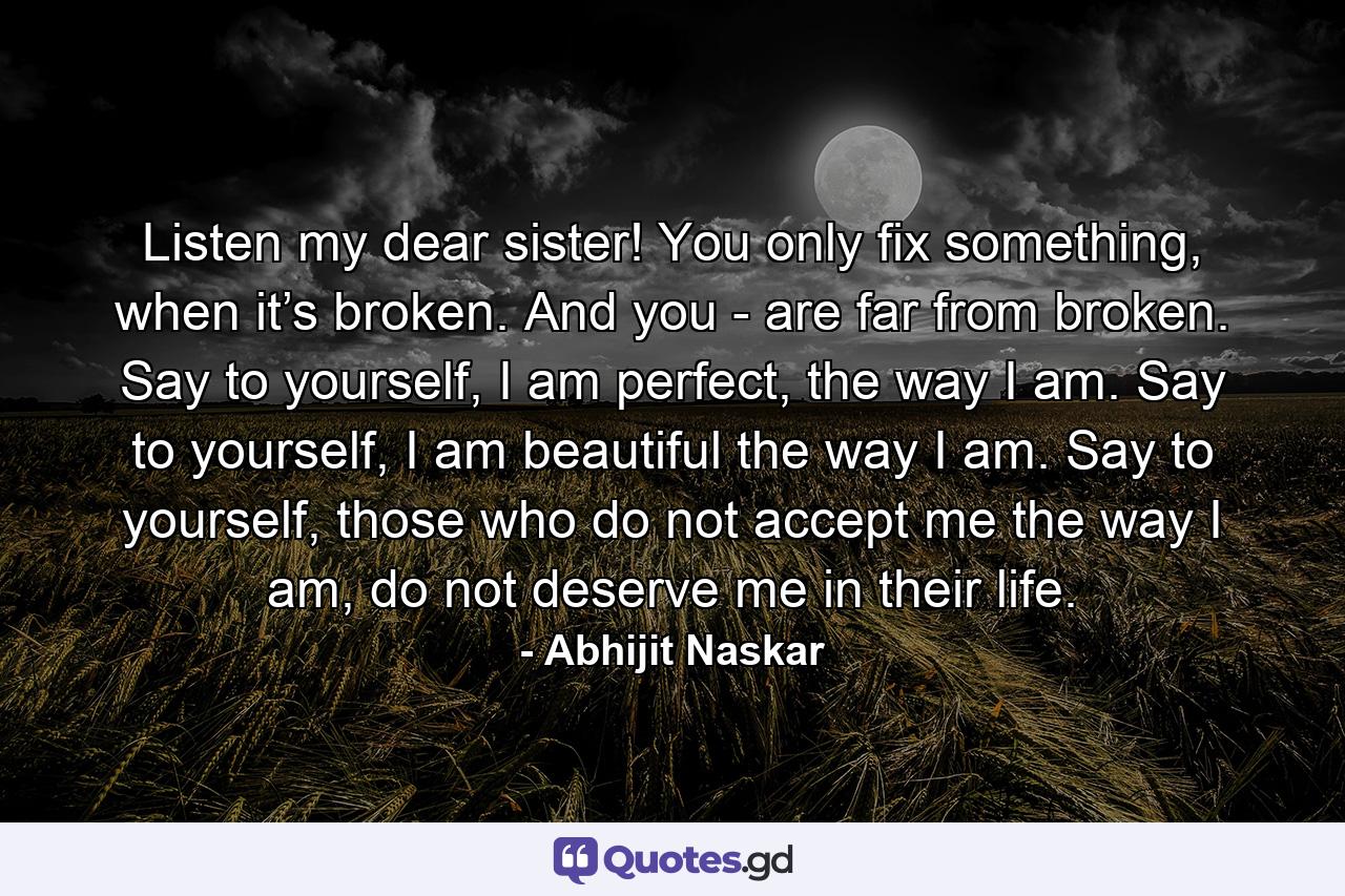 Listen my dear sister! You only fix something, when it’s broken. And you - are far from broken. Say to yourself, I am perfect, the way I am. Say to yourself, I am beautiful the way I am. Say to yourself, those who do not accept me the way I am, do not deserve me in their life. - Quote by Abhijit Naskar