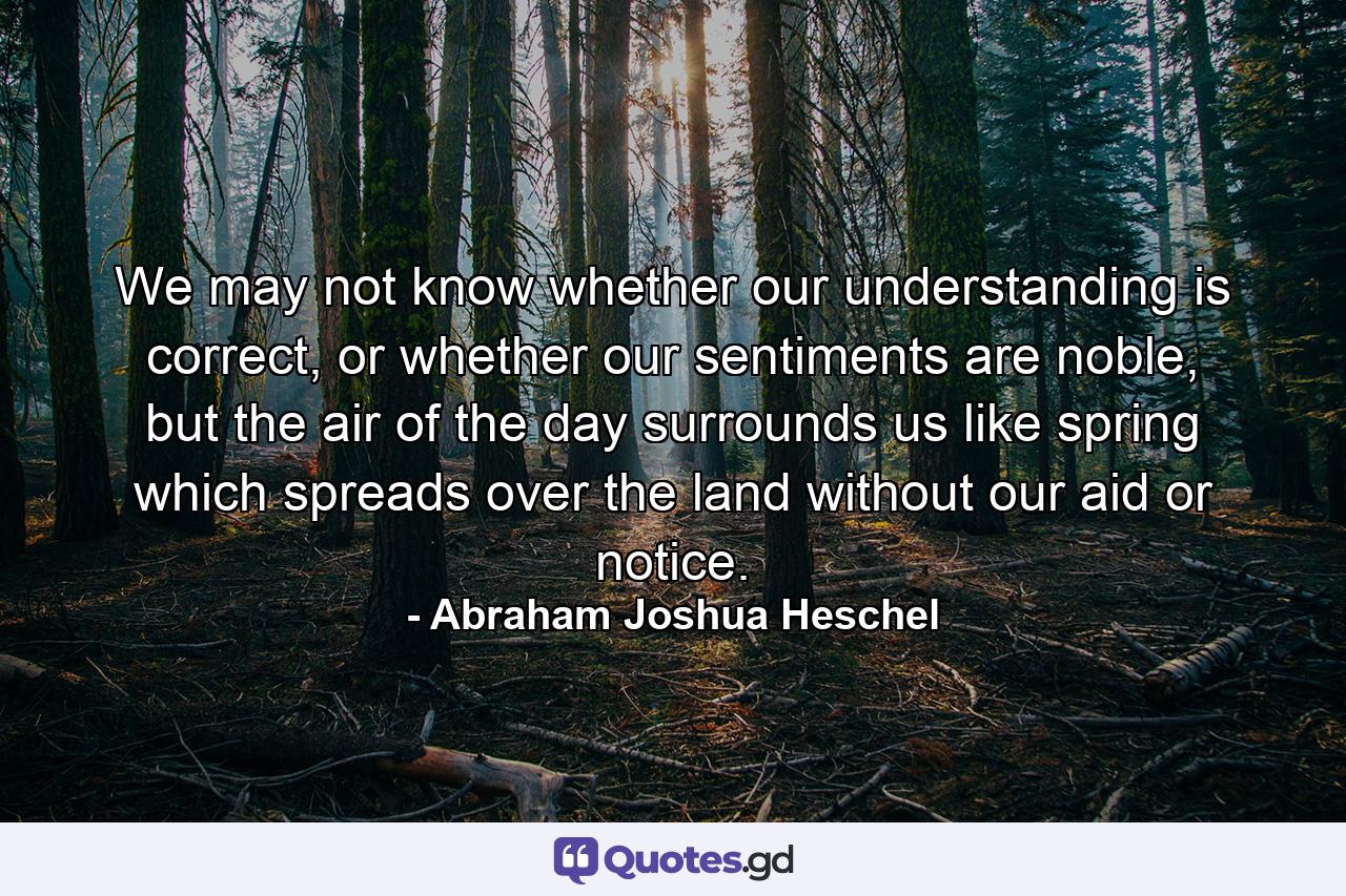 We may not know whether our understanding is correct, or whether our sentiments are noble, but the air of the day surrounds us like spring which spreads over the land without our aid or notice. - Quote by Abraham Joshua Heschel