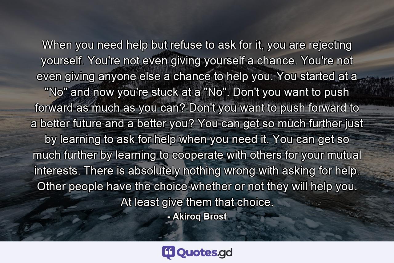 When you need help but refuse to ask for it, you are rejecting yourself. You're not even giving yourself a chance. You're not even giving anyone else a chance to help you. You started at a 