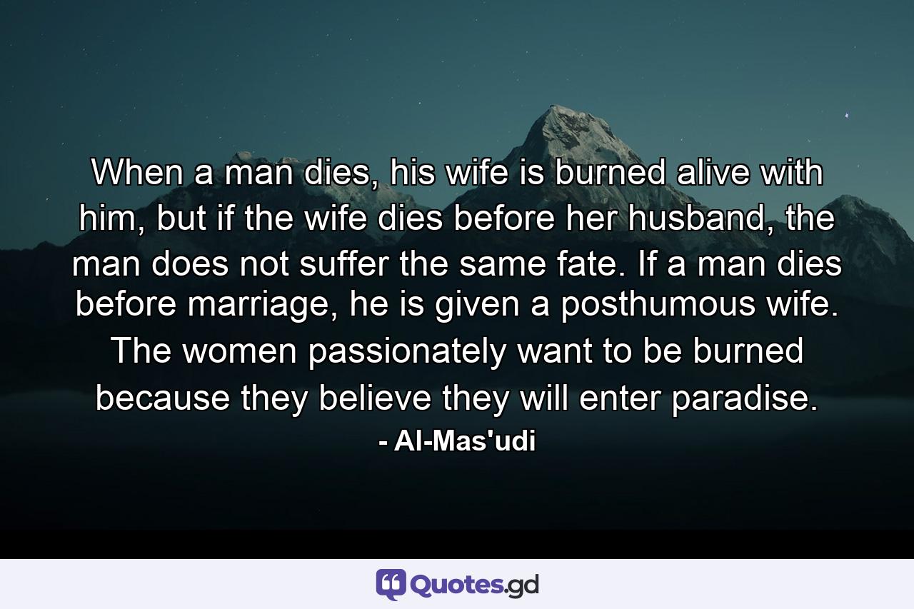 When a man dies, his wife is burned alive with him, but if the wife dies before her husband, the man does not suffer the same fate. If a man dies before marriage, he is given a posthumous wife. The women passionately want to be burned because they believe they will enter paradise. - Quote by Al-Mas'udi