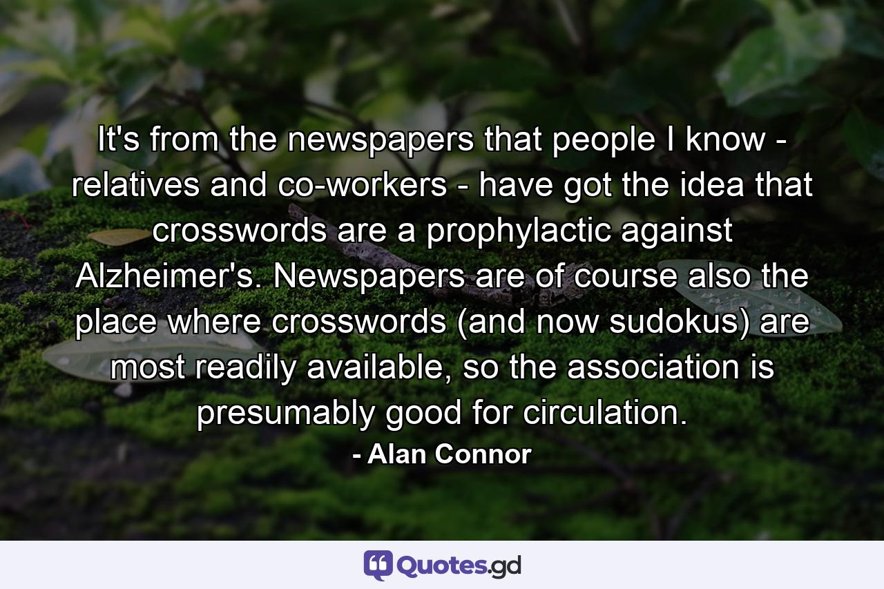 It's from the newspapers that people I know - relatives and co-workers - have got the idea that crosswords are a prophylactic against Alzheimer's. Newspapers are of course also the place where crosswords (and now sudokus) are most readily available, so the association is presumably good for circulation. - Quote by Alan Connor