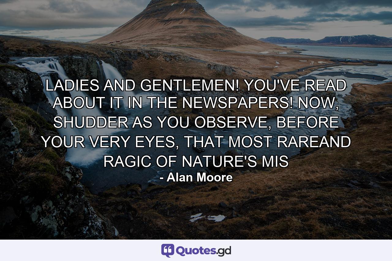 LADIES AND GENTLEMEN! YOU'VE READ ABOUT IT IN THE NEWSPAPERS! NOW, SHUDDER AS YOU OBSERVE, BEFORE YOUR VERY EYES, THAT MOST RAREAND RAGIC OF NATURE'S MIS - Quote by Alan Moore